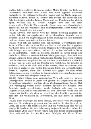 wußte, daß in späteren Zeiten Menschen Meine Gesetze der Liebe als
Deckmantel benützen und, unter ihm ihren eigenen Interessen
nachgehend, die Leidenschaften des Hasses und der Rache ungestört
ausüben würden. Schon zu Meiner Zeit trieben die Pharisäer und
Schriftgelehrten mit den Lehren Mosis und der Propheten das gleiche
Spiel, weshalb Ich zu Meinen Jüngern und dem um Mich
versammelten Volk die Worte sprach: „Es sei denn eure Gerechtigkeit
besser als die der Pharisäer und Schriftgelehrten, sonst werdet ihr
nicht ins Himmelreich kommen!“
[31,08] Obwohl nur dieser Vers für diesen Sonntag gegeben ist,
mußte Ich die vorhergehenden Verse desselben Kapitels zuerst
erklären, damit wir folgerichtig auf diesen zwanzigsten Vers kommen
und von diesem aus weiterschreiten können.
[31,09] Weil Ich die falsche und scheinheilige Gerechtigkeit jener
Kaste anführte, der in jener Zeit die Macht und das Recht gegeben
ward, den Sinn, den Kultus und die Dogmen ihrer Religion dem Volke
beizubringen und zu erklären, und weil Ich wußte, auf welche Weise
sie es vollführten – nicht in Meinem, sondern in ihrem Sinne und
nach ihren Plänen –, so ward Ich natürlich gezwungen, dem Volk und
Meinen Jüngern diese schon vorhandenen Gesetze besser zu erklären
und ihr Gewissen empfindlicher zu machen. Auch deshalb mußte Ich
es tun, weil in jener Zeit die Priester und Gelehrten die Gesetze so
erklärten, daß es sie nicht viel Mühe kostete, diese zu erfüllen, und
weil ihnen dadurch ein weiter Spielraum blieb, die scheußlichsten
Taten zu begehen, ohne dem Scheine nach gegen die mosaischen
Religionsgesetze zu verstoßen; ja den Anschein erwecken konnten, als
übten sie diese im strengsten Sinne aus.
[31,10] Daher folgen dem zwanzigsten Vers alle anderen wahren
Liebesgesetze, welche in jener Zeit gerade als Gegensätze zu dem
Geglaubten betrachtet wurden; denn Wiedervergeltung, Rache, Haß
und Verfolgung waren durch einzelne Sprüche der Religion dem
Anschein nach gerechtfertigt. Auch deshalb sah man sie als
Gegensätze an, weil es weit leichter ist, den Durst der Rache und des
Hasses zu kühlen, als dem zu verzeihen, der feindlich gesinnt ist,
oder den mit Wohltaten zu überhäufen, der nur Böses im Schilde
führt.
[31,11] Eben deswegen ist diese Predigt, besonders vom zwanzigsten
Vers an, die wichtigste genannt worden, weil in ihr das Symbol der
Liebe, die Fahne der Nächstenliebe und die Verzeihung von Mir als
einzige Richtschnur für den Lebensweg aufgestellt wurden, indem Ich
allen zurief: „Nur unter dieser Fahne und mit dieser allumfassenden
Liebe, mit welcher Ich als Gott und Schöpfer alle Meine Wesen

                                                                  159
 