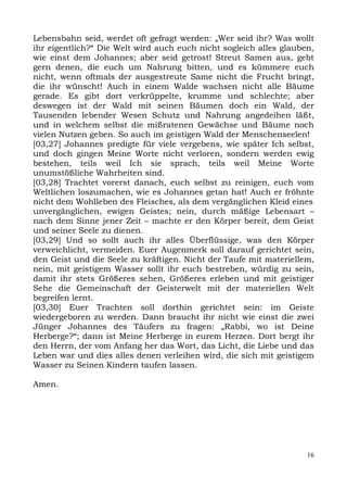 Lebensbahn seid, werdet oft gefragt werden: „Wer seid ihr? Was wollt
ihr eigentlich?“ Die Welt wird auch euch nicht sogleich alles glauben,
wie einst dem Johannes; aber seid getrost! Streut Samen aus, gebt
gern denen, die euch um Nahrung bitten, und es kümmere euch
nicht, wenn oftmals der ausgestreute Same nicht die Frucht bringt,
die ihr wünscht! Auch in einem Walde wachsen nicht alle Bäume
gerade. Es gibt dort verkrüppelte, krumme und schlechte; aber
deswegen ist der Wald mit seinen Bäumen doch ein Wald, der
Tausenden lebender Wesen Schutz und Nahrung angedeihen läßt,
und in welchem selbst die mißratenen Gewächse und Bäume noch
vielen Nutzen geben. So auch im geistigen Wald der Menschenseelen!
[03,27] Johannes predigte für viele vergebens, wie später Ich selbst,
und doch gingen Meine Worte nicht verloren, sondern werden ewig
bestehen, teils weil Ich sie sprach, teils weil Meine Worte
unumstößliche Wahrheiten sind.
[03,28] Trachtet vorerst danach, euch selbst zu reinigen, euch vom
Weltlichen loszumachen, wie es Johannes getan hat! Auch er fröhnte
nicht dem Wohlleben des Fleisches, als dem vergänglichen Kleid eines
unvergänglichen, ewigen Geistes; nein, durch mäßige Lebensart –
nach dem Sinne jener Zeit – machte er den Körper bereit, dem Geist
und seiner Seele zu dienen.
[03,29] Und so sollt auch ihr alles Überflüssige, was den Körper
verweichlicht, vermeiden. Euer Augenmerk soll darauf gerichtet sein,
den Geist und die Seele zu kräftigen. Nicht der Taufe mit materiellem,
nein, mit geistigem Wasser sollt ihr euch bestreben, würdig zu sein,
damit ihr stets Größeres sehen, Größeres erleben und mit geistiger
Sehe die Gemeinschaft der Geisterwelt mit der materiellen Welt
begreifen lernt.
[03,30] Euer Trachten soll dorthin gerichtet sein: im Geiste
wiedergeboren zu werden. Dann braucht ihr nicht wie einst die zwei
Jünger Johannes des Täufers zu fragen: „Rabbi, wo ist Deine
Herberge?“; dann ist Meine Herberge in eurem Herzen. Dort bergt ihr
den Herrn, der vom Anfang her das Wort, das Licht, die Liebe und das
Leben war und dies alles denen verleihen wird, die sich mit geistigem
Wasser zu Seinen Kindern taufen lassen.

Amen.




                                                                    16
 