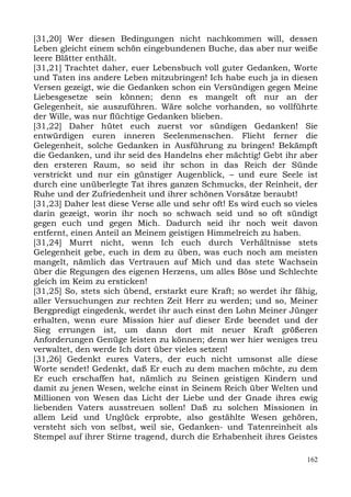 [31,20] Wer diesen Bedingungen nicht nachkommen will, dessen
Leben gleicht einem schön eingebundenen Buche, das aber nur weiße
leere Blätter enthält.
[31,21] Trachtet daher, euer Lebensbuch voll guter Gedanken, Worte
und Taten ins andere Leben mitzubringen! Ich habe euch ja in diesen
Versen gezeigt, wie die Gedanken schon ein Versündigen gegen Meine
Liebesgesetze sein können; denn es mangelt oft nur an der
Gelegenheit, sie auszuführen. Wäre solche vorhanden, so vollführte
der Wille, was nur flüchtige Gedanken blieben.
[31,22] Daher hütet euch zuerst vor sündigen Gedanken! Sie
entwürdigen euren inneren Seelenmenschen. Flieht ferner die
Gelegenheit, solche Gedanken in Ausführung zu bringen! Bekämpft
die Gedanken, und ihr seid des Handelns eher mächtig! Gebt ihr aber
den ersteren Raum, so seid ihr schon in das Reich der Sünde
verstrickt und nur ein günstiger Augenblick, – und eure Seele ist
durch eine unüberlegte Tat ihres ganzen Schmucks, der Reinheit, der
Ruhe und der Zufriedenheit und ihrer schönen Vorsätze beraubt!
[31,23] Daher lest diese Verse alle und sehr oft! Es wird euch so vieles
darin gezeigt, worin ihr noch so schwach seid und so oft sündigt
gegen euch und gegen Mich. Dadurch seid ihr noch weit davon
entfernt, einen Anteil an Meinem geistigen Himmelreich zu haben.
[31,24] Murrt nicht, wenn Ich euch durch Verhältnisse stets
Gelegenheit gebe, euch in dem zu üben, was euch noch am meisten
mangelt, nämlich das Vertrauen auf Mich und das stete Wachsein
über die Regungen des eigenen Herzens, um alles Böse und Schlechte
gleich im Keim zu ersticken!
[31,25] So, stets sich übend, erstarkt eure Kraft; so werdet ihr fähig,
aller Versuchungen zur rechten Zeit Herr zu werden; und so, Meiner
Bergpredigt eingedenk, werdet ihr auch einst den Lohn Meiner Jünger
erhalten, wenn eure Mission hier auf dieser Erde beendet und der
Sieg errungen ist, um dann dort mit neuer Kraft größeren
Anforderungen Genüge leisten zu können; denn wer hier weniges treu
verwaltet, den werde Ich dort über vieles setzen!
[31,26] Gedenkt eures Vaters, der euch nicht umsonst alle diese
Worte sendet! Gedenkt, daß Er euch zu dem machen möchte, zu dem
Er euch erschaffen hat, nämlich zu Seinen geistigen Kindern und
damit zu jenen Wesen, welche einst in Seinem Reich über Welten und
Millionen von Wesen das Licht der Liebe und der Gnade ihres ewig
liebenden Vaters ausstreuen sollen! Daß zu solchen Missionen in
allem Leid und Unglück erprobte, also gestählte Wesen gehören,
versteht sich von selbst, weil sie, Gedanken- und Tatenreinheit als
Stempel auf ihrer Stirne tragend, durch die Erhabenheit ihres Geistes

                                                                     162
 