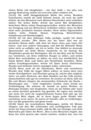 sieben Körbe voll übrigblieben – wie dort zwölf –, hat alles eine
geistige Bedeutung, welche Ich euch jetzt näher erklären will.
[32,03] Die zwölf übriggebliebenen Körbe des ersten Wunders
bezeichneten sowohl die zwölf Stämme Israels, als auch die zwölf
Gebote, die den Menschen nach Meinem Hinscheiden noch verbleiben
sollten. Die sieben Körbe, welche das zweite Mal übrigblieben,
bezeichnen Meine sieben Haupteigenschaften, welche den Menschen
zur Festigung und zur Richtschnur verbleiben sollten, wenn sie Mich
nicht mehr persönlich besitzen würden. Diese sieben Eigenschaften
heißen:    Liebe,   Geduld,    Demut,    Vergebung,    Beharrlichkeit,
Aufopferung und Barmherzigkeit.
[32,04] Als Ich dem jüdischen Volke predigte, mußte Ich ihnen
manchmal zurufen: „Wer Ohren hat, der höre!“ Dies war ein
deutlicher Beweis dafür, daß eben bei ihnen vieles zum einen Ohr
hinein- und zum andern hinausging, und daß die Mehrzahl Meine
Lehre nicht so auffaßte, wie Ich es wollte. Das bildlich zu deutende
Speisewunder am Ende Meiner Ansprache an sie bezeugt das
Übrigbleiben gerade des Wichtigsten. Wie sie das Brot und die Fische
nur verzehrten, um ihren leiblichen Hunger zu stillen, und sieben
Körbe Brot zurückließen, so faßten sie auch nur oberflächlich den
Inhalt Meiner Rede und ließen den Hauptinhalt derselben, Meine
sieben Grundeigenschaften, welche Ich ihnen durch Gleichnisse,
Wunder und wirkliche Lehren einprägen wollte, unbeachtet.
[32,05] Wenn auch all die Gleichnisse, Worte und verrichteten
Wunder dem Volke die Augen öffnen sollten, so waren doch stets
wieder Schriftgelehrte und Pharisäer genug da, welche alles mögliche
taten, um jeden Eindruck, den Mein Handeln auf das Volk machte,
abzuschwächen oder gar zu vernichten. So suchten sie darin, daß von
Mir und Meinen Jüngern die zeremoniellen Gebräuche der Kirche –
Waschungen usw. – nicht eingehalten wurden, einen Grund zur
Verdächtigung. Sie nahmen oft Anstoß an guten Werken, an
Heilungen Kranker und dergleichen, wenn sie am Sabbat oder sonst
an einem kirchlich geweihten Tag geschah. Sie regten sich darüber
auf, wenn Ich nicht die vorgeschriebenen Fasten hielt oder gar mit
Menschen Mich abgab, die in ihren Augen grobe Sünder oder
unehrliche Leute waren. So waren sie bemüht, alles zu verdächtigen,
was von Mir gesprochen und getan wurde.
[32,06] Daher die verschiedenen Mahnungen, welche Ich Meinen
Jüngern und dem Mir zuhörenden und nachfolgenden Volk gab,
womit Ich ihnen beweisen wollte, daß bei Mir nur Geistiges und nicht
Materielles gilt! Daher die Worte: „Was in den Menschen eingeht, das
kann ihn nicht gemein oder unrein machen, sondern das, was von

                                                                   164
 