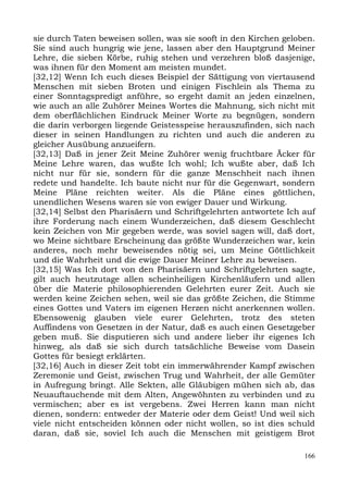 sie durch Taten beweisen sollen, was sie sooft in den Kirchen geloben.
Sie sind auch hungrig wie jene, lassen aber den Hauptgrund Meiner
Lehre, die sieben Körbe, ruhig stehen und verzehren bloß dasjenige,
was ihnen für den Moment am meisten mundet.
[32,12] Wenn Ich euch dieses Beispiel der Sättigung von viertausend
Menschen mit sieben Broten und einigen Fischlein als Thema zu
einer Sonntagspredigt anführe, so ergeht damit an jeden einzelnen,
wie auch an alle Zuhörer Meines Wortes die Mahnung, sich nicht mit
dem oberflächlichen Eindruck Meiner Worte zu begnügen, sondern
die darin verborgen liegende Geistesspeise herauszufinden, sich nach
dieser in seinen Handlungen zu richten und auch die anderen zu
gleicher Ausübung anzueifern.
[32,13] Daß in jener Zeit Meine Zuhörer wenig fruchtbare Äcker für
Meine Lehre waren, das wußte Ich wohl; Ich wußte aber, daß Ich
nicht nur für sie, sondern für die ganze Menschheit nach ihnen
redete und handelte. Ich baute nicht nur für die Gegenwart, sondern
Meine Pläne reichten weiter. Als die Pläne eines göttlichen,
unendlichen Wesens waren sie von ewiger Dauer und Wirkung.
[32,14] Selbst den Pharisäern und Schriftgelehrten antwortete Ich auf
ihre Forderung nach einem Wunderzeichen, daß diesem Geschlecht
kein Zeichen von Mir gegeben werde, was soviel sagen will, daß dort,
wo Meine sichtbare Erscheinung das größte Wunderzeichen war, kein
anderes, noch mehr beweisendes nötig sei, um Meine Göttlichkeit
und die Wahrheit und die ewige Dauer Meiner Lehre zu beweisen.
[32,15] Was Ich dort von den Pharisäern und Schriftgelehrten sagte,
gilt auch heutzutage allen scheinheiligen Kirchenläufern und allen
über die Materie philosophierenden Gelehrten eurer Zeit. Auch sie
werden keine Zeichen sehen, weil sie das größte Zeichen, die Stimme
eines Gottes und Vaters im eigenen Herzen nicht anerkennen wollen.
Ebensowenig glauben viele eurer Gelehrten, trotz des steten
Auffindens von Gesetzen in der Natur, daß es auch einen Gesetzgeber
geben muß. Sie disputieren sich und andere lieber ihr eigenes Ich
hinweg, als daß sie sich durch tatsächliche Beweise vom Dasein
Gottes für besiegt erklärten.
[32,16] Auch in dieser Zeit tobt ein immerwährender Kampf zwischen
Zeremonie und Geist, zwischen Trug und Wahrheit, der alle Gemüter
in Aufregung bringt. Alle Sekten, alle Gläubigen mühen sich ab, das
Neuauftauchende mit dem Alten, Angewöhnten zu verbinden und zu
vermischen; aber es ist vergebens. Zwei Herren kann man nicht
dienen, sondern: entweder der Materie oder dem Geist! Und weil sich
viele nicht entscheiden können oder nicht wollen, so ist dies schuld
daran, daß sie, soviel Ich auch die Menschen mit geistigem Brot

                                                                   166
 