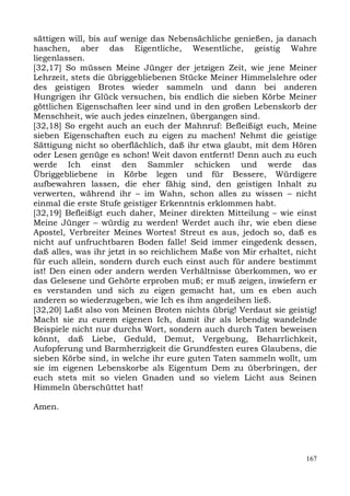 sättigen will, bis auf wenige das Nebensächliche genießen, ja danach
haschen, aber das Eigentliche, Wesentliche, geistig Wahre
liegenlassen.
[32,17] So müssen Meine Jünger der jetzigen Zeit, wie jene Meiner
Lehrzeit, stets die übriggebliebenen Stücke Meiner Himmelslehre oder
des geistigen Brotes wieder sammeln und dann bei anderen
Hungrigen ihr Glück versuchen, bis endlich die sieben Körbe Meiner
göttlichen Eigenschaften leer sind und in den großen Lebenskorb der
Menschheit, wie auch jedes einzelnen, übergangen sind.
[32,18] So ergeht auch an euch der Mahnruf: Befleißigt euch, Meine
sieben Eigenschaften euch zu eigen zu machen! Nehmt die geistige
Sättigung nicht so oberflächlich, daß ihr etwa glaubt, mit dem Hören
oder Lesen genüge es schon! Weit davon entfernt! Denn auch zu euch
werde Ich einst den Sammler schicken und werde das
Übriggebliebene in Körbe legen und für Bessere, Würdigere
aufbewahren lassen, die eher fähig sind, den geistigen Inhalt zu
verwerten, während ihr – im Wahn, schon alles zu wissen – nicht
einmal die erste Stufe geistiger Erkenntnis erklommen habt.
[32,19] Befleißigt euch daher, Meiner direkten Mitteilung – wie einst
Meine Jünger – würdig zu werden! Werdet auch ihr, wie eben diese
Apostel, Verbreiter Meines Wortes! Streut es aus, jedoch so, daß es
nicht auf unfruchtbaren Boden falle! Seid immer eingedenk dessen,
daß alles, was ihr jetzt in so reichlichem Maße von Mir erhaltet, nicht
für euch allein, sondern durch euch einst auch für andere bestimmt
ist! Den einen oder andern werden Verhältnisse überkommen, wo er
das Gelesene und Gehörte erproben muß; er muß zeigen, inwiefern er
es verstanden und sich zu eigen gemacht hat, um es eben auch
anderen so wiederzugeben, wie Ich es ihm angedeihen ließ.
[32,20] Laßt also von Meinen Broten nichts übrig! Verdaut sie geistig!
Macht sie zu eurem eigenen Ich, damit ihr als lebendig wandelnde
Beispiele nicht nur durchs Wort, sondern auch durch Taten beweisen
könnt, daß Liebe, Geduld, Demut, Vergebung, Beharrlichkeit,
Aufopferung und Barmherzigkeit die Grundfesten eures Glaubens, die
sieben Körbe sind, in welche ihr eure guten Taten sammeln wollt, um
sie im eigenen Lebenskorbe als Eigentum Dem zu überbringen, der
euch stets mit so vielen Gnaden und so vielem Licht aus Seinen
Himmeln überschüttet hat!

Amen.




                                                                    167
 