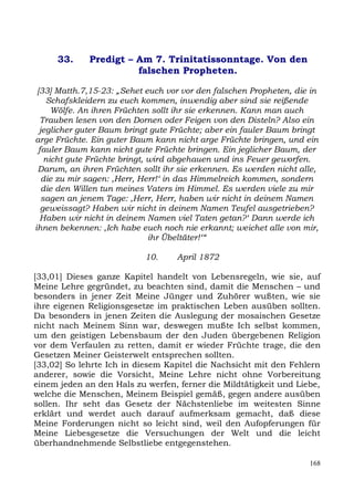 33.     Predigt – Am 7. Trinitatissonntage. Von den
                       falschen Propheten.

 [33] Matth.7,15-23: „Sehet euch vor vor den falschen Propheten, die in
    Schafskleidern zu euch kommen, inwendig aber sind sie reißende
      Wölfe. An ihren Früchten sollt ihr sie erkennen. Kann man auch
  Trauben lesen von den Dornen oder Feigen von den Disteln? Also ein
  jeglicher guter Baum bringt gute Früchte; aber ein fauler Baum bringt
arge Früchte. Ein guter Baum kann nicht arge Früchte bringen, und ein
 fauler Baum kann nicht gute Früchte bringen. Ein jeglicher Baum, der
    nicht gute Früchte bringt, wird abgehauen und ins Feuer geworfen.
 Darum, an ihren Früchten sollt ihr sie erkennen. Es werden nicht alle,
   die zu mir sagen: ,Herr, Herr!‘ in das Himmelreich kommen, sondern
   die den Willen tun meines Vaters im Himmel. Es werden viele zu mir
   sagen an jenem Tage: ,Herr, Herr, haben wir nicht in deinem Namen
  geweissagt? Haben wir nicht in deinem Namen Teufel ausgetrieben?
  Haben wir nicht in deinem Namen viel Taten getan?‘ Dann werde ich
ihnen bekennen: ,Ich habe euch noch nie erkannt; weichet alle von mir,
                               ihr Übeltäter!‘“

                           10.     April 1872

[33,01] Dieses ganze Kapitel handelt von Lebensregeln, wie sie, auf
Meine Lehre gegründet, zu beachten sind, damit die Menschen – und
besonders in jener Zeit Meine Jünger und Zuhörer wußten, wie sie
ihre eigenen Religionsgesetze im praktischen Leben ausüben sollten.
Da besonders in jenen Zeiten die Auslegung der mosaischen Gesetze
nicht nach Meinem Sinn war, deswegen mußte Ich selbst kommen,
um den geistigen Lebensbaum der den Juden übergebenen Religion
vor dem Verfaulen zu retten, damit er wieder Früchte trage, die den
Gesetzen Meiner Geisterwelt entsprechen sollten.
[33,02] So lehrte Ich in diesem Kapitel die Nachsicht mit den Fehlern
anderer, sowie die Vorsicht, Meine Lehre nicht ohne Vorbereitung
einem jeden an den Hals zu werfen, ferner die Mildtätigkeit und Liebe,
welche die Menschen, Meinem Beispiel gemäß, gegen andere ausüben
sollen. Ihr seht das Gesetz der Nächstenliebe im weitesten Sinne
erklärt und werdet auch darauf aufmerksam gemacht, daß diese
Meine Forderungen nicht so leicht sind, weil den Aufopferungen für
Meine Liebesgesetze die Versuchungen der Welt und die leicht
überhandnehmende Selbstliebe entgegenstehen.

                                                                    168
 
