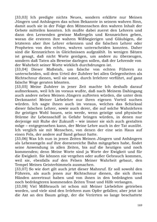 [33,03] Ich predigte nichts Neues, sondern erklärte nur Meinen
Jüngern und Anhängern das schon Bekannte in seinem wahren Sinn,
damit auch sie in der Folge den Mitmenschen den wahren Inhalt der
Gebote mitteilen konnten. Ich mußte dabei zuerst den Lehrern und
dann den Lernenden gewisse Maßregeln und Kennzeichen geben,
woran die ersteren ihre wahren Wißbegierigen und Gläubigen, die
letzteren aber ihre Lehrer erkennen und die falschen Lehrer oder
Propheten von den echten, wahren unterscheiden konnten. Daher
sind die Kennzeichen in Gleichnissen aufgezählt. In wenigen Sätzen
ist gesagt, daß nicht Worte genügen, um andere zu überzeugen,
sondern daß Taten als Beweise darlegen sollen, daß der Lehrende von
der Wahrheit seiner Worte wirklich durchdrungen ist.
[33,04] Dieser Maßstab, um falsche von echten Führern zu
unterscheiden, soll dem Urteil der Zuhörer bei allen Gelegenheiten als
Richtschnur dienen, weil sie sonst, durch Irrlehrer verführt, auf ganz
falsche Wege geraten könnten.
[33,05] Meine Zuhörer in jener Zeit machte Ich deshalb darauf
aufmerksam, weil Ich im voraus wußte, daß nach Meinem Dahingang
auch andere neben Meinen Jüngern auftreten würden, die unter dem
Deckmantel Meiner Liebelehre nur ihren eigenen Vorteil suchen
würden. Ich sagte ihnen auch im voraus, welches das Schicksal
dieser falschen Lehrer, sowie auch derer, die auf solche Wahnlehren
ihr geistiges Wohl bauen, sein werde, wenn geistige und physische
Stürme ihr Lebensschiff in Gefahr bringen würden, in denen nur
derjenige mit Ruhe der Zukunft – wie immer sie sich auch gestalten
möge – entgegensehen kann, der Meine Lehre auch in der Tat ausübt.
Ich verglich sie mit Menschen, von denen der eine sein Haus auf
einen Fels, der andere auf Sand gebaut hatte.
[33,06] Was Ich nun in jenen Zeiten Meinen Jüngern und Anhängern
als Lebensregeln auf ihre dornenreiche Bahn mitgegeben habe, findet
seine Anwendung in allen Zeiten, bis auf die heutigen und noch
kommenden; denn Meine Worte sind ja Worte der Ewigkeit und für
die Ewigkeit. Sie können nie vergehen oder außer Gebrauch kommen,
weil sie, ebenfalls auf den Felsen Meiner Wahrheit gebaut, den
Tempel Meines Geisterhimmels ausmachen.
[33,07] So wie dort gilt auch jetzt dieser Mahnruf. Er soll sowohl den
Führern, als auch jenen zur Richtschnur dienen, die sich ihren
Händen anvertraut haben und von ihnen in den bedrängten und
noch bedrängteren kommenden Zeiten Trost und Hilfe verlangen.
[33,08] Viel Mißbrauch ist schon mit Meiner Liebelehre getrieben
worden, und viele sind den Irrlehren zum Opfer gefallen; aber jetzt ist
die Axt an den Baum gelegt, der die Verirrten so lange beschattete

                                                                    169
 
