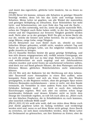 und damit das eigentliche, göttliche Licht hinderte, bis zu ihnen zu
dringen.
[33,09] Bevor Ich komme, müssen alle Schatten in geistiger Hinsicht
beseitigt werden; denn Ich bin das Licht und vertrage keinen
Schatten. Meine Lehre ist gegeben, um alle Winkel der materiellen
und geistigen Schöpfung zu erleuchten. Euer Scheinleben hat wohl
Licht- und Schattenseiten, wie eure Erde den Tag und die Nacht, –
allein, es ist dies notwendig, weil ihr, sowie die ganze materielle Welt,
neben der Tätigkeit auch Ruhe haben müßt, in der das Verausgabte
ersetzt und der Organismus zur ferneren Tätigkeit gestärkt werden
muß. Nicht aber so in der geistigen Welt! Da gibt es keine Nacht als
nur die, welche die Geister sich selbst bereiten. Da ist ewiges Licht,
ewige Wärme, ewige Liebe, ewige Tätigkeit.
[33,10] Betrachtet nur eure Seele! Auch sie, obwohl an einen
irdischen Körper gebunden, schläft nicht, sondern arbeitet Tag und
Nacht an ihrem geistigen Leibe, um ihn möglichst vollkommen ins
große Jenseits zu bringen.
[33,11] Dasselbe Streben besitzt die ganze geistige Schöpfung, und
was sich diesem entgegensetzen will, verfällt seinem Untergange, wie
es euch die jetzige Zeit nur zu klar zeigt. Einrichtungen, so schlau
und wohlberechnet sie auch angelegt und seit Jahrhunderten
erhalten wurden und soviel Gutes sie anscheinend verbreiten sollten,
sind doch nur auf Sand gebaute Häuser, die dem Platzregen und den
Stürmen Meines göttlichen Wahrheitslichtes nicht widerstehen
können.
[33,12] Wie sich der Kalkstein bei der Berührung mit dem Lebens-
oder Sauerstoff eurer Atmosphäre in einen Brei auflöst, seine
kompakte Form ändert und sich als feiner Staub, den Winden
preisgegeben, in alle Regionen verliert, ohne die geringste Spur seines
früheren Bestandes zurückzulassen – wenn er nicht, mit dem Sande
vermischt, als Vermittler in einer andern Form zum Festen eines
Gebäudes beitragen muß –, so wird es auch den irdischen
Einrichtungen ergehen. Weil sich aber ein solches schon lange
bestehendes Gebäude und dessen Erhalter nicht so leicht dem
Drange der Umstände ergeben, so rufe Ich euch allen zu: „Hütet euch
vor den falschen Propheten, die in Schafskleidern zu euch kommen,
aber innerlich reißende Wölfe sind!“
[PH.01_033,13] Ich weiß sehr wohl, daß von vielen diese Meine euch
jetzt direkt gegebene Lehre im Anfang verhöhnt und verdächtigt
werden wird und, wenn es auf diese Weise nicht gelingt, ihren Zweck
zu erreichen, sie sich dann entschließen werden, diese Meine Lehre
als Deckmantel zu gebrauchen, um ihre Existenz zu fristen; aber da

                                                                      170
 