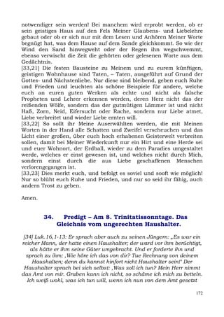 notwendiger sein werden! Bei manchem wird erprobt werden, ob er
sein geistiges Haus auf den Fels Meiner Glaubens- und Liebelehre
gebaut oder ob er sich nur mit dem Lesen und Anhören Meiner Worte
begnügt hat, was dem Hause auf dem Sande gleichkommt. So wie der
Wind den Sand hinwegweht oder der Regen ihn wegschwemmt,
ebenso verwischt die Zeit die gehörten oder gelesenen Worte aus dem
Gedächtnis.
[33,21] Die festen Bausteine zu Meinem und zu eurem künftigen,
geistigen Wohnhause sind Taten, – Taten, ausgeführt auf Grund der
Gottes- und Nächstenliebe. Nur diese sind bleibend, geben euch Ruhe
und Frieden und leuchten als schöne Beispiele für andere, welche
euch an euren guten Werken als echte und nicht als falsche
Propheten und Lehrer erkennen werden, deren Herz nicht das der
reißenden Wölfe, sondern das der gutmütigen Lämmer ist und nicht
Haß, Zorn, Neid, Eifersucht oder Rache, sondern nur Liebe atmet,
Liebe verbreitet und wieder Liebe ernten will.
[33,22] So sollt ihr Meine Auserwählten werden, die mit Meinen
Worten in der Hand alle Schatten und Zweifel verscheuchen und das
Licht einer großen, über euch hoch erhabenen Geisterwelt verbreiten
sollen, damit bei Meiner Wiederkunft nur ein Hirt und eine Herde sei
und euer Wohnort, der Erdball, wieder zu dem Paradies umgestaltet
werde, welches er einst gewesen ist, und welches nicht durch Mich,
sondern einst durch die aus Liebe geschaffenen Menschen
verlorengegangen ist.
[33,23] Dies merkt euch, und befolgt es soviel und sooft wie möglich!
Nur so blüht euch Ruhe und Frieden, und nur so seid ihr fähig, auch
andern Trost zu geben.

Amen.


        34.     Predigt – Am 8. Trinitatissonntage. Das
              Gleichnis vom ungerechten Haushalter.

 [34] Luk.16,1-13: Er sprach aber auch zu seinen Jüngern: „Es war ein
reicher Mann, der hatte einen Haushalter; der ward vor ihm berüchtigt,
     als hätte er ihm seine Güter umgebracht. Und er forderte ihn und
  sprach zu ihm: ,Wie höre ich das von dir? Tue Rechnung von deinem
      Haushalten; denn du kannst hinfort nicht Haushalter sein!‘ Der
 Haushalter sprach bei sich selbst: ,Was soll ich tun? Mein Herr nimmt
das Amt von mir. Graben kann ich nicht, so schäme ich mich zu betteln.
   Ich weiß wohl, was ich tun will, wenn ich nun von dem Amt gesetzt

                                                                   172
 