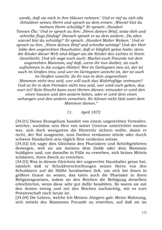 werde, daß sie mich in ihre Häuser nehmen.‘ Und er rief zu sich alle
  Schuldner seines Herrn und sprach zu dem ersten: ,Wieviel bist du
              meinem Herrn schuldig?‘ Er sprach: ,Hundert
Tonnen Öls.‘ Und er sprach zu ihm: ,Nimm deinen Brief, setze dich und
  schreibe flugs fünfzig!‘ Danach sprach er zu dem andern: ,Du aber,
 wieviel bist du schuldig?‘ Er sprach: ,Hundert Malter Weizen.‘ Und er
sprach zu ihm: ,Nimm deinen Brief und schreibe achtzig!‘ Und der Herr
 lobte den ungerechten Haushalter, daß er klüglich getan hatte; denn
 die Kinder dieser Welt sind klüger als die Kinder des Lichtes in ihrem
  Geschlecht. Und ich sage euch auch: Machet euch Freunde mit dem
     ungerechten Mammon, auf daß, wenn ihr nun darbet, sie euch
  aufnehmen in die ewigen Hütten! Wer im Geringsten treu ist, der ist
 auch im Großen treu; und wer im Geringsten unrecht ist, der ist auch
           im Großen unrecht. So ihr nun in dem ungerechten
  Mammon nicht treu seid, wer will euch das Wahrhaftige vertrauen?
 Und so ihr in dem Fremden nicht treu seid, wer wird euch geben, das
euer ist? Kein Knecht kann zwei Herren dienen: entweder er wird den
      einen hassen und den andern lieben, oder er wird dem einen
 anhangen und den andern verachten. Ihr könnet nicht Gott samt dem
                            Mammon dienen.“

                           11.     April 1872

[34,01] Dieses Evangelium handelt von einem ungerechten Verwalter,
welcher, nachdem sein Herr von seiner Untreue unterrichtet worden
war, sich doch wenigstens die Hintertür sichern wollte, damit er
nicht, der Not ausgesetzt, zum Darben verdammt würde oder durch
schwere Handarbeit sein täglich Brot verdienen müsse.
[34,02] Ich sagte dies Gleichnis den Pharisäern und Schriftgelehrten
deswegen, weil sie am meisten dem Gelde oder dem Mammon
huldigten und, um dasselbe in Fülle zu erwerben, sich keines Mittels
schämten, ihren Zweck zu erreichen.
[34,03] Was in diesem Gleichnis der ungerechte Haushalter getan hat,
nämlich daß er Schuldverschreibungen seines Herrn von den
Schuldnern auf die Hälfte herabsetzen ließ, um sich bei ihnen in
größere Gunst zu setzen, das taten auch die Pharisäer in ihren
Religionsgesetzen, indem sie den Reichen die Befolgung derselben
erleichterten, wenn diese sehr gut dafür bezahlten. So waren sie mit
den Armen streng und mit den Reichen nachsichtig, wie es eure
Priesterschaft noch heute ist.
[34,04] Die Lehren, welche Ich Meinen Jüngern gab: Meine Mahnung,
sich mittels des Mammons Freunde zu erwerben, auf daß sie im

                                                                    173
 