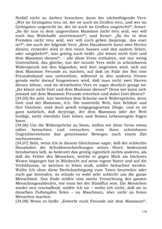 Notfall nicht zu darben brauchen; dann der nächstfolgende Vers:
„Wer im Geringsten treu ist, der ist auch im Großen treu, und wer im
Geringsten ungerecht ist, der ist auch im Großen ungerecht!“; ferner:
„So ihr nun in dem ungerechten Mammon nicht treu seid, wer will
euch das Wahrhafte anvertrauen?“; und ferner: „So ihr in dem
Fremden nicht treu seid, wer will euch geben dasjenige, das euer
ist?“; wie auch der folgende Vers: „Kein Hausknecht kann zwei Herren
dienen; entweder wird er den einen hassen und den andern lieben,
oder umgekehrt!“, was geistig auch heißt: „Ihr könnt nicht Gott und
dem Mammon dienen!“; – alle diese Verse enthalten, mit nur wenig
Unterschied, das gleiche; nur der neunte Vers steht in scheinbarem
Widerspruch mit den folgenden, weil dort angeraten wird, sich mit
dem Mammon Freunde zu machen, auf daß im Falle der Not eine
Freundeshand uns unterstütze, während in den anderen Versen
gerade mehr darauf hingewiesen wird, daß man nicht zwei Herren
dienen könne, und im dreizehnten Vers es sogar deutlich gesagt ist:
„Ihr könnt nicht Gott und dem Mammon dienen!“ Denn wie kann sich
jemand mit dem Mammon Freunde erwerben und dabei Gott dienen?
[34,05] Ihr seht, hier bestehen dem Scheine nach Widersprüche; denn
Gott und der Mammon, d.h. Die materielle Welt, ihre Schätze und
ihre Genüsse, sind doch gewiß entgegengesetzte Dinge, und es ist
ganz natürlich, daß derjenige, der dem Mammon oder der Welt
huldigt, nicht ebenfalls Gott lieben und Seinen Lebensregeln folgen
kann.
[34,06] Um die Widersprüche zu lösen, wollen wir diese Verse etwas
näher betrachten und versuchen, trotz ihres scheinbaren
Gegenüberstehens das gemeinsame Bewegen nach einem Ziel
nachzuweisen.
[34,07] Seht, wenn Ich in diesem Gleichnisse sagte, daß der schlechte
Haushalter die Schuldverschreibungen seines Herrn bedeutend
herabsetzen ließ, so bedeutet das geistig eigentlich nichts anderes, als
daß die Fehler des Menschen, welche er gegen Mich als höchstes
Wesen begangen hat in Rücksicht auf seine eigene Natur und auf die
Verhältnisse, in welchen er leben muß, milder betrachtet werden.
Wollte Ich ohne diese Berücksichtigung eure Taten beurteilen oder
euch gar bestrafen, so stünde es wohl sehr schlecht um die ganze
Menschheit. Das Ende müßte eine zweite Vernichtung des ganzen
Menschengeschlechts, wie einst bei der Sündflut sein. Die Menschen
wieder neu erschaffend, müßte Ich sie – wollte Ich nicht, daß sie in
dieselben Fußstapfen fielen – zu Maschinen, aber nicht zu freien
Menschen machen.
[34,08] Wenn es heißt: „Erwerbt euch Freunde mit dem Mammon!“,

                                                                     174
 