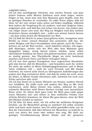 aufgefaßt haben.
[34,12] Das nachfolgende Gleichnis vom reichen Prasser und dem
armen Lazarus sollte Meinen Zuhörern noch mehr zeigen, welche
Folgen es hat, wenn man sich dem Mammon ganz hingibt, statt ihn
zu geistigen Zwecken zu verwenden. Es sollte ihnen zeigen, daß auf
diese Art der eine seinen Lohn schon auf Erden empfängt, während
dem andern die Vergeltung für ein anderes, und zwar längeres Leben
aufgespart wird, und daß das eine Leben von kurzer, das andere aber
von ewiger Dauer sein wird. Der Weg zur Seligkeit wird dem weltlich
Gesinnten ebenso unmöglich sein – außer aus seinem Innern heraus
– wie dem schon Guten der Rückschritt zur Welt.
[34,13] Daß der Reiche in seiner Qual gebeten hatte, wenigstens seine
Brüder zu retten, worauf Abraham ihm antwortete, daß den, der
seiner Religion und ihren Grundsätzen nicht glaubt, auch die Toten –
kehrten sie auf die Welt zurück – nicht bekehren würden, will sagen,
daß diejenigen, welche sich der Welt oder dem Mammon ganz
hingegeben haben, wenig darauf achten würden, wenn selbst
überirdische Einflüsse bei ihnen sich geltend machten, weil sie, selbst
zu niedrig gesinnt, das Überirdische längst als nicht bestehend
ansehen und durch Taten und Worte verleugnet haben.
[34,14] Aus dem ganzen Evangelium vorn ungerechten Haushalter
geht also hervor, daß ihr Menschen – und besonders auch ihr, welche
Ich mehr als andere in Meine Schöpfungsgeheimnisse und in Meine
Lehre einführen will –, wollt ihr euch Freunde und Mir Kinder
erwerben, ihr vorerst nicht durch zu überspannte Anforderungen den
andern den Weg erschweren dürft, und daß ihr selbst bei euch, wenn
ihr fehlet, es Meiner Gnade überlassen sollt, inwieweit Ich euch eure
Fehler anrechne oder nicht.
[34,15] Das Zuviel ist in keiner Hinsicht von Nutzen, sondern überall
nur schädlich. Ihr müßt euch und andern den Weg zu Mir nicht
erschweren, nicht Meine Geister sein wollen, während ihr noch
schwache Menschen seid! Dieses Streben verträgt eure menschliche
Natur nicht. Ihr könnt doch ganz Liebe für Mich ganz Liebe gegen
euren Nächsten sein und mitten in dem weltlichen Treiben eure
sittliche Reinheit bewahren; ihr könnt Mir ganz dienen, ohne der Welt
den Rücken wenden zu müssen.
[34,16] Seht ihr denn nicht, wie Ich selbst die weltlichen Ereignisse
benütze, um die Menschheit geistig zu erziehen? Ich selbst verachte
nicht und kann nicht hassen, was Ich selbst geschaffen habe; nur ist
dies der Unterschied, daß alles Gebaren der Menschen, so schlecht es
auch von seiten des einen oder andern sein mag, Mir doch zur
geistigen Vervollkommnung Meiner Kinder und der gesamten

                                                                    176
 