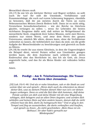 Menschheit dienen muß.
[34,17] So wie Ich als höchster Richter und Regent verfahre, so sollt
auch ihr tun! Ihr sollt die Umstände, Verhältnisse und
Zusammenhänge, die euch auf eurem Lebensweg begegnen, ebenfalls
so benutzen, daß ihr am meisten durch die Taten an euren
Nebenmenschen Meinen Zweck fördern helft. Dann ist es nicht nötig,
Verstorbene heraufzubeschwören – wie der Reiche im Gleichnis
glaubte, verlangen zu sollen –, wenn ihr Lebenden die besten
sichtbaren Zeugnisse dafür seid, daß mitten im Weltgetümmel die
menschliche Seele, eingedenk ihrer hohen Mission, nicht zwei Herren,
sondern nur einem Herrn, und zwar dem Herrn des ganzen
Universums, nämlich Mir allein, dienen kann, ohne die Verhältnisse
unbenützt zu lassen, die wohlweislich nur dazu da sind, um die große
Aufgabe der Menschenkinder zu beschleunigen und glorreich zu Ende
zu führen.
[34,18] So erseht ihr aus einem Gleichnis, in dem die Ungerechtigkeit
als Beispiel dient, wieviel Nutzen selbst aus Umständen gezogen
werden kann, die dem Anscheine nach schlecht sind, deren
Endresultat aber das Herrlichste ist, das Ich als Gott, als Jesus
angestrebt habe, und das ihr als Meine Kinder mit vollenden helfen
sollt!

Amen.


    35.     Predigt – Am 9. Trinitatissonntage. Die Trauer
                    des Herrn über Jerusalem.

[35] Luk.19,41-46: Und als er nahe hinzukam, sah er die Stadt an und
weinte über sie und sprach: „Wenn doch auch du erkenntest zu dieser
  deiner Zeit, was zu deinem Frieden dienet! Aber nun ist's vor deinen
 Augen verborgen. Denn es wird die Zeit über dich kommen, daß deine
    Feinde werden um dich und deine Kinder mit dir eine Wagenburg
 schlagen, dich belagern und an allen Orten ängsten; und werden dich
schleifen und keinen Stein auf dem andern lassen, darum daß du nicht
  erkannt hast die Zeit, darin du heimgesucht bist.“ Und er ging in den
  Tempel und fing an auszutreiben, die darin verkauften und kauften,
     und sprach zu ihnen: „Es steht geschrieben: ,Mein Haus ist ein
                 Bethaus‘; ihr aber habt's gemacht zur
                              Mördergrube!“



                                                                    177
 