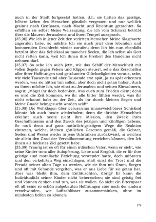auch in der Stadt fortgesetzt hatten, d.h. sie hatten das geistige,
höhere Leben des Menschen gänzlich vergessen und nur weltlich
gesinnt nach Genüssen, nach Macht und Reichtum getrachtet. So
erfüllten sie selbst Meine Weissagung, die Ich vom Schmerz betrübt
über die Mauern Jerusalems und ihren Tempel aussprach.
[35,06] Wie Ich in jener Zeit den verirrten Menschen Meine Klageworte
zugerufen habe, so möchte Ich sie auch jetzt dem lebenden und
kommenden Geschlecht wieder zurufen; denn Ich bin nun ebenfalls
betrübt über das Schicksal so mancher Seelen, die Ich selbst als Gott
nicht retten kann, weil Ich ihnen ihre Freiheit des Handelns nicht
nehmen darf.
[35,07] So sehe Ich auch jetzt, wie das Schiff der Menschheit mit
vollen Segeln gegen Felsen und Klippen steuert, sehe das Zerschellen
aller ihrer Hoffnungen und geträumten Glückseligkeiten voraus, sehe,
wie viele Tausende und aber Tausende erst spät, ja zu spät erkennen
werden, was sie hätten tun sollen, aber doch nicht getan haben. Auch
zu ihnen möchte Ich, wie einst zu Jerusalem und seinen Einwohnern,
sagen: „Möget ihr doch bedenken, was euch zum Frieden dient; denn
es wird die Zeit kommen, wo ihr alle bitter fühlen werdet, was ihr
nicht erkannt habt zu der Zeit, als ihr durch Meinen Segen und
Meine Gnade heimgesucht worden seid!“
[35,08] Die Wehklagen über Jerusalems unausweichbares Schicksal
könnte Ich auch heute wiederholen; denn die törichte Menschheit
erkennt auch heute nicht ihre Mission, den Zweck ihres
Geschaffenseins und den Zweck des jetzigen und künftigen Lebens.
So muß denn auf ganz natürlich-geistigem Wege die Reaktion
eintreten, welche, Meinen göttlichen Gesetzen gemäß, die Geister,
Seelen und Wesen wieder in jene Schranken zurückweist, in welchen
sie allein den Grad der Vervollkommnung erreichen können, den Ich
ihnen als höchstes Ziel gesetzt habe.
[35,09] Traurig ist es oft für einen irdischen Vater, wenn er sieht, wie
seine Kinder trotz aller Aufopferung, Liebe und Sorgfalt, die er für ihre
geistige und moralische Erziehung verwendet hatte, doch mißraten
und den verkehrten Weg einschlagen, statt einst der Trost und die
Freude seiner alten Tage zu werden, wie sie ihm mit Gram, Sorgen
und oft mit Schande vergelten, was er aus Liebe für sie getan hat.
Aber was bleibt ihm, dem Enttäuschten, übrig? Er kann die
Individualität seiner Kinder nicht beherrschen; sie sind geistig frei
und können denken und tun, was sie wollen. So sieht ein Elternpaar
oft all seine so schön aufgebauten Hoffnungen eine nach der andern
verschwinden, wie Luftschlösser zusammensinken, ohne im
mindesten helfen zu können.

                                                                      179
 