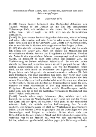 und um alles Übels willen, das Herodes tat, legte über das alles
                       Johannes gefangen.

                        10.     Dezember 1871

[04,01] Dieses Kapitel behandelt eine Bußpredigt Johannes des
Täufers, welche er am Jordan an die um ihn versammelte
Volksmenge hielt, mit welcher er die Juden für Den vorbereiten
wollte, dem – wie er sagte – er nicht wert sei, die Schuhriemen
aufzulösen.
[04,02] Ein jeder seiner Zuhörer fragte den Johannes, was er in bezug
auf seine Lebensweise, auf sein Gewerbe oder seinen Stand zu tun
habe; und allen gab er zur Antwort: ,Das Gesetz der Nächstenliebe!‘,
das er ausdrückte in Worten, wie sie gerade zu den Fragen paßten.
[04,03] Was damals Johannes getan und gepredigt hat, das tue auch
Ich schon seit langer Zeit. Auch Ich mahne die Menschheit mit
verschiedenen Mitteln, Worten und Ereignissen zur Umkehr. Wie dort
die Ankunft des eigentlichen Lehrers vorausgesagt und vorbereitet
wurde, so geschieht es auch jetzt schon seit längerer Zeit, als
Vorbereitung zu Meiner nächsten Wiederkunft. So wie die Juden
damals dachten und handelten, waren sie nicht geeignet, Meine Lehre
richtig aufzunehmen und zu fassen. Und wie die Menschen heute
sind, da sie noch mehr im Schlamme des Eigennutzes vergraben
liegen, ist es noch dringender, sie zu wecken und zu mahnen. Die Zeit
zum Überlegen, was man eigentlich tun solle, oder wohin man sich
wenden möchte, ist kurz bemessen. Wie dem Schlafenden die Zeit
seines Traumlebens schnell entschwindet und Stunden wie Minuten
vorüberfliehen, ebenso eilt die Zeit mit Sturmesflügeln dahin für den,
welcher so ohne Nachdenken in den Tag hineinlebt. Daher die
Ereignisse, Krankheiten, drohende soziale Umwälzungen, welche
nötig sind, um die so fest im Weltschlaf versunkene Menschheit aus
ihrer Trägheit aufzurütteln.
[04,04] Damals schon sagte Johannes: „Der, welcher nach mir
kommt, hat schon die Wurfschaufel in der Hand, um auf der Tenne
das Korn von der Spreu zu säubern.“ Und jetzt, da ihr Maschinen
erfunden habt, die mittels starker Luftbewegung das Getreide
säubern, jetzt brauche auch Ich statt der Wurfschaufel geschwindere
Mittel, um zu Meinem Zweck zu gelangen und die Gutwilligen von den
Saumseligen und Trägen zu scheiden. Schon dreht sich das
Schaufelrad in Meiner geistigen Wind und Getreidesäuberungsmühle.
Wirbelnd regt es die Massen auf, weit von sich schleudernd das
leichte, schalenartige Gesindel, welches gegen jede Mahnung taub der

                                                                      18
 