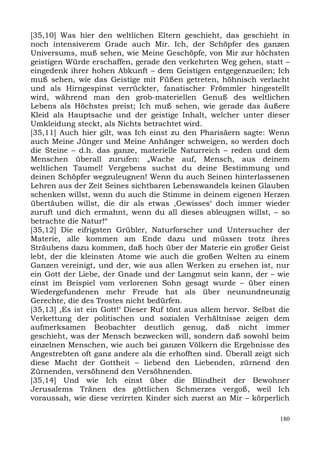 [35,10] Was hier den weltlichen Eltern geschieht, das geschieht in
noch intensiverem Grade auch Mir. Ich, der Schöpfer des ganzen
Universums, muß sehen, wie Meine Geschöpfe, von Mir zur höchsten
geistigen Würde erschaffen, gerade den verkehrten Weg gehen, statt –
eingedenk ihrer hohen Abkunft – dem Geistigen entgegenzueilen; Ich
muß sehen, wie das Geistige mit Füßen getreten, höhnisch verlacht
und als Hirngespinst verrückter, fanatischer Frömmler hingestellt
wird, während man den grob-materiellen Genuß des weltlichen
Lebens als Höchstes preist; Ich muß sehen, wie gerade das äußere
Kleid als Hauptsache und der geistige Inhalt, welcher unter dieser
Umkleidung steckt, als Nichts betrachtet wird.
[35,11] Auch hier gilt, was Ich einst zu den Pharisäern sagte: Wenn
auch Meine Jünger und Meine Anhänger schweigen, so werden doch
die Steine – d.h. das ganze, materielle Naturreich – reden und dem
Menschen überall zurufen: „Wache auf, Mensch, aus deinem
weltlichen Taumel! Vergebens suchst du deine Bestimmung und
deinen Schöpfer wegzuleugnen! Wenn du auch Seinen hinterlassenen
Lehren aus der Zeit Seines sichtbaren Lebenswandels keinen Glauben
schenken willst, wenn du auch die Stimme in deinem eigenen Herzen
übertäuben willst, die dir als etwas ,Gewisses‘ doch immer wieder
zuruft und dich ermahnt, wenn du all dieses ableugnen willst, – so
betrachte die Natur!“
[35,12] Die eifrigsten Grübler, Naturforscher und Untersucher der
Materie, alle kommen am Ende dazu und müssen trotz ihres
Sträubens dazu kommen, daß hoch über der Materie ein großer Geist
lebt, der die kleinsten Atome wie auch die großen Welten zu einem
Ganzen vereinigt, und der, wie aus allen Werken zu ersehen ist, nur
ein Gott der Liebe, der Gnade und der Langmut sein kann, der – wie
einst im Beispiel vom verlorenen Sohn gesagt wurde – über einen
Wiedergefundenen mehr Freude hat als über neunundneunzig
Gerechte, die des Trostes nicht bedürfen.
[35,13] ,Es ist ein Gott!‘ Dieser Ruf tönt aus allem hervor. Selbst die
Verkettung der politischen und sozialen Verhältnisse zeigen dem
aufmerksamen Beobachter deutlich genug, daß nicht immer
geschieht, was der Mensch bezwecken will, sondern daß sowohl beim
einzelnen Menschen, wie auch bei ganzen Völkern die Ergebnisse des
Angestrebten oft ganz andere als die erhofften sind. Überall zeigt sich
diese Macht der Gottheit – liebend den Liebenden, zürnend den
Zürnenden, versöhnend den Versöhnenden.
[35,14] Und wie Ich einst über die Blindheit der Bewohner
Jerusalems Tränen des göttlichen Schmerzes vergoß, weil Ich
voraussah, wie diese verirrten Kinder sich zuerst an Mir – körperlich

                                                                    180
 