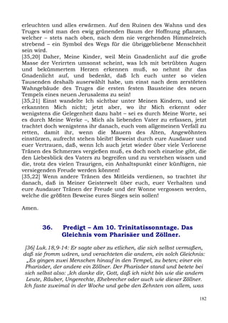 erleuchten und alles erwärmen. Auf den Ruinen des Wahns und des
Truges wird man den ewig grünenden Baum der Hoffnung pflanzen,
welcher – stets nach oben, nach dem nie vergehenden Himmelreich
strebend – ein Symbol des Wegs für die übriggebliebene Menschheit
sein wird.
[35,20] Daher, Meine Kinder, weil Mein Gnadenlicht auf die große
Masse der Verirrten umsonst scheint, was Ich mit betrübten Augen
und bekümmertem Herzen erkennen muß, so nehmt ihr das
Gnadenlicht auf, und bedenkt, daß Ich euch unter so vielen
Tausenden deshalb auserwählt habe, um einst nach dem zerstörten
Wahngebäude des Truges die ersten festen Bausteine des neuen
Tempels eines neuen Jerusalems zu sein!
[35,21] Einst wandelte Ich sichtbar unter Meinen Kindern, und sie
erkannten Mich nicht; jetzt aber, wo ihr Mich erkennt oder
wenigstens die Gelegenheit dazu habt – sei es durch Meine Worte, sei
es durch Meine Werke –, Mich als liebenden Vater zu erfassen, jetzt
trachtet doch wenigstens ihr danach, euch vom allgemeinen Verfall zu
retten, damit ihr, wenn die Mauern des Alten, Angewöhnten
einstürzen, aufrecht stehen bleibt! Beweist durch eure Ausdauer und
euer Vertrauen, daß, wenn Ich auch jetzt wieder über viele Verlorene
Tränen des Schmerzes vergießen muß, es doch noch einzelne gibt, die
den Liebesblick des Vaters zu begreifen und zu verstehen wissen und
die, trotz des vielen Traurigen, ein Anhaltspunkt einer künftigen, nie
versiegenden Freude werden können!
[35,22] Wenn andere Tränen des Mitleids verdienen, so trachtet ihr
danach, daß in Meiner Geisterwelt über euch, euer Verhalten und
eure Ausdauer Tränen der Freude und der Wonne vergossen werden,
welche die größten Beweise eures Sieges sein sollen!

Amen.


        36.    Predigt – Am 10. Trinitatissonntage. Das
               Gleichnis vom Pharisäer und Zöllner.

 [36] Luk.18,9-14: Er sagte aber zu etlichen, die sich selbst vermaßen,
daß sie fromm wären, und verachteten die andern, ein solch Gleichnis:
  „Es gingen zwei Menschen hinauf in den Tempel, zu beten; einer ein
 Pharisäer, der andere ein Zöllner. Der Pharisäer stand und betete bei
sich selbst also: ,Ich danke dir, Gott, daß ich nicht bin wie die andern
  Leute, Räuber, Ungerechte, Ehebrecher oder auch wie dieser Zöllner.
Ich faste zweimal in der Woche und gebe den Zehnten von allem, was

                                                                     182
 