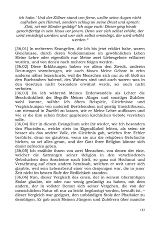 ich habe.‘ Und der Zöllner stand von ferne, wollte seine Augen nicht
  aufheben gen Himmel, sondern schlug an seine Brust und sprach:
    ,Gott, sei mir Sünder gnädig!‘ Ich sage euch: Dieser ging hinab
gerechtfertigt in sein Haus vor jenem. Denn wer sich selbst erhöht, der
wird erniedrigt werden; und wer sich selbst erniedrigt, der wird erhöht
                                werden.“

[36,01] In mehreren Evangelien, die Ich bis jetzt erklärt habe, waren
Gleichnisse, durch deren Vorkommnisse im gewöhnlichen Leben
Meine Lehre oder eigentlich nur Meine zwei Liebesgebote erläutert
wurden, und von denen noch mehrere folgen werden.
[36,02] Diese Erklärungen haben vor allem den Zweck, anderen
Deutungen vorzubeugen, wie auch Moses Meine Gebote in zehn
anderen näher bezeichnete, weil die Menschen sich nur zu oft bloß an
den Buchstaben haltend, des Wahnes sind und auch waren: was in
den Gesetzen nicht besonders erwähnt werde, sei auch nicht
verboten.
[36,03] Da Ich während Meines Erdenwandels als Lehrer die
Beschränktheit der Begriffe Meiner Jünger und sonstiger Zuhörer
wohl kannte, wählte Ich öfters Beispiele, Gleichnisse und
Vergleichungen von materiell Bestehendem mit geistig Unsichtbarem,
um niemand in Zweifel zu lassen, wie er Meine Lehre auffassen und
wie er die ihm schon früher gegebenen kirchlichen Gebote verstehen
solle.
[36,04] Hier in diesem Evangelium seht ihr wieder, wie Ich besonders
den Pharisäern, welche stets im Eigendünkel lebten, als seien sie
besser als das andere Volk, ein Gleichnis gab, welches ihre Fehler
berührte; denn sie glaubten, wenn sie nur die religiösen Gebräuche
hielten, so sei alles getan, und der Gott ihrer Religion könnte sich
damit zufrieden geben.
[36,05] Ich erzählte ihnen von zwei Menschen, von denen der eine,
welcher die Satzungen seiner Religion in den verschiedenen
Gebräuchen dem Anscheine nach hielt, so ganz mit Hochmut und
Verachtung auf einen andern herabsah, welchen er weit unter sich
glaubte, weil sein Lebensberuf einer von denjenigen war, die in jener
Zeit nicht im besten Rufe der Redlichkeit standen.
[36,06] Nun, dieser Vergleich des einen, der in seinem übermütigen
Stolze glaubte, nie oder nur wenig gesündigt zu haben, mit dem
andern, der in vollster Demut sich seiner Vergehen, die von der
menschlichen Natur oft nur zu leicht begünstigt werden, bewußt ist, –
dieser Vergleich war geeignet, den unbändigen Stolz der Pharisäer zu
demütigen. Er gab auch Meinen Jüngern und Zuhörern über manche

                                                                    183
 