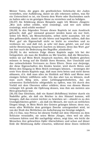 Meiner Taten, die gegen die gewöhnlichen Gebräuche der Juden
verstießen, eine Aufklärung, damit sie alle erkennen sollten, was für
ein Unterschied es ist, ein Gesetz dem Worte oder Buchstaben nach
zu halten oder es im geistigen Sinne zu verstehen und zu befolgen.
[36,07] Als Erklärung dieses Beispiels sagte Ich Meinen Jüngern:
„Wer sich selbst erhöht, wird erniedrigt, und wer sich selbst
erniedrigt, wird erhöht werden!“
[36,08] In den folgenden Versen dieses Kapitels ist zum Ausdruck
gebracht, daß ,gut‘ niemand genannt werden kann als nur Gott,
wobei Ich Mich, als Menschensohn, selbst nicht ausnahm. Ich tat
dies geflissentlich, damit sie alle hören und begreifen sollten, daß das
Wort ,gut‘ als Eigenschaft nicht so leicht zu erwerben und zu
verdienen ist, und daß viel, ja sehr viel dazu gehört, um auf eine
solche Benennung Anspruch machen zu können; denn das Wort ,gut‘
hat hier auch die Bedeutung des Begriffes ,sündenfrei‘.
[36,09] In der weiteren Folge dieses Kapitels sagte Ich bei der
Gelegenheit, als man die Kindlein zu Mir brachte, daß die Menschen,
wollen sie auf Mein Reich Anspruch machen, den Kindern gleichen
müssen in bezug auf die Einfalt ihres Herzens, ihre Unschuld und
das unbeschränkte Vertrauen zu ihren Eltern. Denn nur derjenige,
der diese Eigenschaften des Kindes besitzt, wird durch Beten und
Bitten den Eingang in Mein Reich erzwingen können, – weswegen der
erste Vers dieses Kapitels sagt, daß man stets beten und nicht davon
ablassen, d.h. daß man alles im Hinblick auf Mich und Meine zwei
einzigen Gebote vollführen solle. Um das aber tun zu können, muß
man auch fähig sein, seine Lieblingsgewohnheiten, das am
schwersten Entbehrliche nötigenfalls zu opfern, was Ich durch den
Vorfall mit dem Obersten näher erklärte; denn von diesem Manne
verlangte Ich gerade die Opferung dessen, was ihm am meisten ans
Herz gewachsen war.
[36,10] Das Gleichnis, daß ein Kamel (Schiffstau) leichter durch ein
Nadelöhr gehe, als daß ein Reicher in den Himmel komme, will
besagen, daß das erstere leichter zu bewirken sei – obwohl es zu den
Unmöglichkeiten gehört –, als daß ein Mensch, der noch an weltlichen
Dingen hängt, in Mein Reich des Geistes gelangen könne; denn nur,
wenn alles Weltliche dem geistigen Zwecke untergeordnet wird, ist
von der Stufe des Weltlichen ein Aufschwung ins Geistige möglich.
[36,11] Das, was Petrus bei diesem Vorfall mit dem Obersten zu dem
Schlusse veranlaßte, sie seien Meine Jünger, eben weil sie alles
verlassen hätten und Mir nachgefolgt wären, zeigt klar, wie leicht die
Menschen ihre gebrachten Opfer überschätzen und schon auf dieser
Erde die Belohnung dafür erwarten, während diese ihnen vielleicht

                                                                     184
 