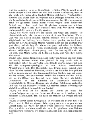 erst im Jenseits, in dem Bewußtsein erfüllter Pflicht, zuteil wird.
Meine Jünger hatten davon deshalb eine andere Auffassung, weil sie
alle noch sehr unter dem Einfluß Meiner sichtbaren Persönlichkeit
standen und daher nicht zur eigenen Reife gelangen konnten. Ja, als
Ich ihnen Meine Leidensgeschichte voraussagte, begriffen sie es nicht;
denn sie glaubten, wenn ihnen schon wegen ihrer materiellen
Aufopferungen hier und dort Seligkeiten versprochen würden,
umsomehr müßte Ich, der sündlos und rein vor ihren Augen
einherwandelte, deren teilhaftig werden.
[36,12] Sie waren blind wie der Blinde am Wege gen Jericho, sie
hörten Mich wohl, aber sie verstanden nicht den Sinn Meiner Worte.
Und wie Ich diesen Blinden sehend machte, weil er fest an die
Möglichkeit der Heilung durch Meine Hand glaubte, so ward auch
ihnen mit der Ausgießung Meines Geistes über sie der geistige Star
gestochen, und sie begriffen dann erst ganz und sahen im hellsten
Licht, was Ich ihnen in vielen Gleichnissen und Bildern während
Meiner dreijährigen Lehrzeit gesagt hatte. Da erst begriffen sie, wer
Ich war, was Meine Lehre zu bedeuten habe, und was ihre eigene
Mission sei.
[36,13] Seht, dieses Evangelium sagt euch vom Anfang bis zum Ende
mit wenig Worten immer das gleiche! Es sagt euch, wie im
praktischen Leben das ,gut‘ oder ,ohne Sünde sein‘ so schwer ist, und
wie die Aufopferungsfähigkeit so viele tausend verschiedene
Abweichungen hat. Der Buchstabe des Evangeliums drückt eben
nicht nur das vermeinte Eine aus, sondern der Sinn des Evangeliums
zielt im ganzen darauf hin, den menschlichen Dünkel, man sei besser
als der andere, herabzustimmen. Daher der Hinweis auf die Demut,
wie sie im Zöllner als Tugend, dann beim Obersten als höchst
Gefordertes,    in   den    Kindlein   als  unbewußte       Unschuld
versinnbildlicht, Meinen Jüngern als künftige Belohnung verheißen
und von Mir als irdischer Mensch auf Meinem letzten Leidensgange
als höchstes Beispiel ausgelebt worden ist!
[36,14] So seht ihr die Stufen der Demut vor euch, das
Herabwürdigen der eigenen Natur vor dem zu erreichenden geistig
höchsten Standpunkt, den Ich euch als Mensch als ewiges Beispiel
zeigte.
[36,15] Beachtet dieses Evangelium, in welchem der Lehren tiefste in
Worten und in Meinem eigenen Lebensgang vor euren Augen stehen!
Glaubt nicht, als wäret ihr schon etwas Besseres, weil euch Mein
Wort vor vielen anderen zuteil wird und ihr gleichsam aus Meinem
eigenen Munde erfahret, wie man es auffassen und im Leben ausüben
soll!

                                                                   185
 