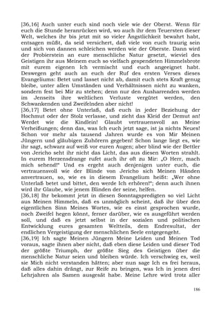 [36,16] Auch unter euch sind noch viele wie der Oberst. Wenn für
euch die Stunde heranrücken wird, wo auch ihr dem Teuersten dieser
Welt, welches ihr bis jetzt mit so vieler Ängstlichkeit bewahrt habt,
entsagen müßt, da seid versichert, daß viele von euch traurig sein
und sich von dannen schleichen werden wie der Oberste. Dann wird
der Probierstein an eure menschliche Natur gesetzt, wieviel des
Geistigen ihr aus Meinem euch so vielfach gespendeten Himmelsbrote
mit eurem eigenen Ich vermischt und euch angeeignet habt.
Deswegen geht auch an euch der Ruf des ersten Verses dieses
Evangeliums: Betet und lasset nicht ab, damit euch stets Kraft genug
bleibe, unter allen Umständen und Verhältnissen nicht zu wanken,
sondern fest bei Mir zu stehen; denn nur den Ausharrenden werden
im Jenseits ihre weltlichen Verluste vergütet werden, den
Schwankenden und Zweifelnden aber nicht!
[36,17] Betet ohne Unterlaß, daß euch in jeder Beziehung der
Hochmut oder der Stolz verlasse, und zieht das Kleid der Demut an!
Werdet wie die Kindlein! Glaubt vertrauensvoll an Meine
Verheißungen; denn das, was Ich euch jetzt sage, ist ja nichts Neues!
Schon vor mehr als tausend Jahren wurde es von Mir Meinen
Jüngern und gläubigen Zuhörern gegeben! Schon lange liegt es, wie
ihr sagt, schwarz auf weiß vor euren Augen; aber blind wie der Bettler
von Jericho seht ihr nicht das Licht, das aus diesen Worten strahlt.
In eurem Herzensdrange rufet auch ihr oft zu Mir: „O Herr, mach
mich sehend!“ Und es ergeht auch denjenigen unter euch, die
vertrauensvoll wie der Blinde von Jericho sich Meinen Händen
anvertrauen, so, wie es in diesem Evangelium heißt: „Wer ohne
Unterlaß betet und bittet, den werde Ich erhören!“; denn auch ihnen
wird ihr Glaube, wie jenem Blinden der seine, helfen.
[36,18] Ihr bekommt jetzt in diesen Sonntagspredigten so viel Licht
aus Meinen Himmeln, daß es unmöglich scheint, daß ihr über den
eigentlichen Sinn Meines Wortes, wie es einst gesprochen wurde,
noch Zweifel hegen könnt, ferner darüber, wie es ausgeführt werden
soll, und daß es jetzt selbst in der sozialen und politischen
Entwicklung eures gesamten Weltteils, dem Endresultat, der
endlichen Vergeistigung der menschlichen Seele entgegengeht.
[36,19] Ich sagte Meinen Jüngern Meine Leiden und Meinen Tod
voraus, sagte ihnen aber nicht, daß eben diese Leiden und dieser Tod
der größte Triumph, der größte Sieg des Geistigen über die
menschliche Natur seien und bleiben würde. Ich verschwieg es, weil
sie Mich nicht verstanden hätten; aber nun sage Ich es frei heraus,
daß alles dahin drängt, zur Reife zu bringen, was Ich in jenen drei
Lehrjahren als Samen ausgesät habe. Meine Lehre wird trotz aller

                                                                   186
 
