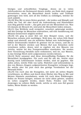 blutigen und scheußlichen Vorgänge, denen sie in vielen
Jahrhunderten als Deckmantel dienen mußte, am Ende doch siegend
hervortreten, wenn die Menschheit durch Leiden und Trübsale
gezwungen sein wird, sich all des Unflats zu entledigen, welcher ihr
noch anklebt.
[36,20] Was Mir in jenen Zeiten geschah – die Leiden und Kämpfe und
selbst der Tod, der aber durch die Auferstehung und Himmelfahrt
zum Sieg gekrönt wurde –, das geht jetzt mit der Menschheit vor. Was
Ich damals als Mensch litt, wird jetzt die Menschheit leiden müssen.
[36,21] Das Weltliche muß verspottet, verachtet, gekreuzigt werden,
soll das Geistige im Menschen auferstehen, soll eine Annäherung mit
Meinem Geisterreich möglich werden!
[36,22] Ich ging in jener Zeit mit dem Beispiel voran, und die
Menschen müssen jetzt nachfolgen. Wohl dem, der schon früh Hand
anlegt und abstreift, was als weltlicher Ballast sein Aufschwingen in
höhere Geistesstufen hindert! Er gewinnt viel im voraus, und die zu
tief in der Materie stecken und Meinen Ruf zum Erwachen nicht
vernehmen wollen, denen wird es ergehen wie den Mauern von
Jericho, welche bei den Trompetenstößen einstürzten. Sie werden
ihrer Vernichtung ebenfalls nicht entkommen, weil sie, nur Materie,
in das Geistige Reich nicht aufgenommen werden können.
[36,23] Nicht umsonst sind diese dreiundfünfzig Predigten für die
Menschheit kundgegeben. Für euch und für alle die, welche einst
durstig nach Lebenswasser lechzen werden, sind sie gegeben. Alle
sollen sehen, welche Fülle von Liebe, Wahrheit und Lebenswärme in
den von Meinen Jüngern aufgezeichneten Evangelien verborgen liegt,
für welche aber bis jetzt noch das geistige Verständnis bei der
Mehrzahl fehlte.
[36,24] Um euch also die Evangelien, mit mehr als sieben Siegeln
verschlossen, zu öffnen und durch diese Bücher den Weg zu Mir und
Meinen Himmeln anzubahnen, sende Ich euch diese Erklärungen.
Sollen sie Nutzen bringen, müssen sie nicht allein gelesen, sondern
im Leben ausgeübt werden, damit Ruhe, Frieden und Trost
denjenigen im vollsten Maße werde, welche es sich zum Ziel gesetzt
haben, Meine Kinder zu werden.

Amen.




                                                                  187
 