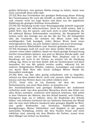 großen Sicherheit, eine gewisse Stärke erlangt zu haben, damit man
nicht unverhofft desto tiefer falle.
[37,03] Was das Verständnis der geistigen Bedeutung dieser Heilung
des Taubstummen für euch alle betrifft, so müßt ihr die Worte ,taub‘
und ,stumm‘ recht ins Auge fassen und dann aus der gegebenen
Erklärung die geistigen Schlüsse herausfinden.
[37,04] Die Handlung wurde einer Sonntagspredigt deshalb zugrunde
gelegt, um euch Mir näherzurücken. Denn ihr müßt wissen, daß in
jedem Wort, das Ich sprach, und noch mehr in jeder Handlung, die
Ich während Meines Erdenwandels verrichtete, die Hauptsache bei
weitem mehr das Geistige war als der Akt der Tat, die Gelegenheit
oder die Umstände, bei welchen Ich Meine Lehre dem Mir
nachfolgenden Volk kundgab. Jedes Meiner Worte hatte einen
weittragenderen Sinn, als jene Zuhörer ahnten und auch heutzutage
noch die meisten Bibelerklärer und -forscher gefunden haben.
[37,05] Deswegen muß Ich auch hier diese beiden Worte ,taub‘ und
,stumm‘ etwas näher erklären, damit wir durch geistige Entsprechung
leichter herausfinden können, was jetzt zu Meinem Zwecke paßt, und
was schon in jener Zeit in Meinem Wort ,Hephata‘ und in der
Handlung, wie auch in der Person, an welcher Ich die Handlung
vollzog, lag. Denn es war kein Zufall, daß ein Taubstummer auf diese
besondere Art von Mir geheilt werden mußte, während Ich bei
anderen Gelegenheiten Blinden, Lahmen, Aussätzigen und anderen
nur durch Mein Wort oder durch Auflegen Meiner Hände die
Gesundheit wiedergab.
[37,06] Seht, um dies alles geistig aufzufassen und zu begreifen,
müssen wir diese beiden Worte ,taub‘ und ,stumm‘ näher betrachten,
woraus sich das Weitere dann von selbst erklären wird.
[37,07] ,Taub‘ sein ist ein Zustand, bei dem der innere
Geistesmensch, um einen Sinn ärmer, so manches von
den Annehmlichkeiten und geistigen Einflüssen der Außenwelt
entbehren muß, was dem gesunden Menschen durch das Gehör von
allen Seiten zuströmt. Letzterem wird dadurch bewiesen, daß selbst
in dem Vibrieren der Materie, das den Schall bewirkt, weit Größeres,
Geistigeres liegt, als er wähnte; denn die Eindrücke des Schalls
bilden, vom leisesten Geräusch bis zur höchsten Harmonie der Musik
oder bis zum noch höheren Ausdruck aller geistigen Begriffe im Wort,
eine    große    Stufenreihe    von Genüssen, Erklärungen und
Kundgebungen Meiner Göttlichkeit und Ewigkeit in der ganzen
materiellen Schöpfung, welche alle dem Tauben fremd und nicht
erklärbar sind, sowenig wie dem Blinden die Farben, zumal wenn
diese Mängel von Geburt an bestehen.

                                                                 189
 