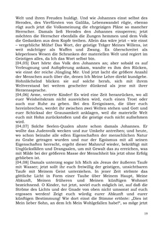 Welt und ihren Freuden huldigt. Und wie Johannes einst selbst des
Herodes, des Vierfürsten von Galiläa, Lebenswandel rügte, ebenso
rügt auch jetzt die Volksmeinung die ehrgeizigen Pläne so mancher
Herrscher. Damals ließ Herodes den Johannes einsperren; jetzt
möchten die Herrscher ebenfalls die Zungen hemmen und dem Volk
die Gedanken aus dem Kopfe treiben. Allein das wäre jetzt – wie einst
– vergebliche Mühe! Das Wort, der geistige Träger Meines Willens, ist
weit mächtiger als Waffen und Zwang. Es überschreitet als
körperloses Wesen die Schranken der materiellen Welt und regiert im
Geistigen alles, da Ich das Wort selbst bin.
[04,05] Dort hörte das Volk den Johannes an; aber sobald es auf
Verleugnung und Aufopferung ankam, wandte es ihm den Rücken,
wie einst der reiche Jüngling Mir. Und jetzt lacht die größere Anzahl
der Menschen auch über die, denen Ich Meine Lehre direkt kundgebe.
Hohnlächelnd blicken sie auf solche herab, sich mit ihrem
Weltverstand bei weitem gescheiter dünkend als jene mit ihrer
Herzenssprache.
[04,06] Arme, verirrte Kinder! Es wird eine Zeit heranrücken, wo all
euer Weisheitskram nicht ausreichen wird, euch einen Trost oder
auch nur Ruhe zu geben. Bei den Ereignissen, die über euch
hereinbrechen, werdet ihr zwischen zwei Welten stehen und Gott und
euer Schicksal der Grausamkeit anklagen, weil die materielle Welt
euch mit Hohn zurückstoßen und die geistige euch nicht aufnehmen
wird.
[04,07] Solche Seelen-Qualen ahnte schon damals Johannes. Er
wollte das Judenvolk wecken und zur Umkehr antreiben; und heute,
wo schon beinahe alle edlen Eigenschaften der menschlichen Natur
zu Grabe getragen wurden und nur der Egoismus mit all seinen
Eigenschaften herrscht, ergeht dieser Mahnruf wieder, bekräftigt mit
Unglücksfällen und Drangsalen, um mit Gewalt das zu erreichen, was
mit Milde bei der größeren Masse der Menschheit bis jetzt ohne Erfolg
geblieben ist.
[04,08] Damals unterzog sogar Ich Mich als Jesus der äußeren Taufe
mit Wasser; jetzt sollt ihr euch freiwillig der geistigen, unsichtbaren
Taufe mit Meinem Geist unterziehen. In jener Zeit strömte das
göttliche Licht in Form einer Taube über Meinem Haupt, Meine
Abkunft, Meinen früheren und Meinen künftigen Wohnort
bezeichnend. O Kinder, tut jetzt, soviel euch möglich ist, auf daß die
Ströme des Lichts und der Gnade von oben nicht umsonst auf euch
ergossen werden! Zeigt euch würdig eurer Abkunft und eurer
künftigen Bestimmung! Wie dort einst die Stimme ertönte: „Dies ist
Mein lieber Sohn, an dem Ich Mein Wohlgefallen habe!“, so möge jetzt

                                                                     19
 