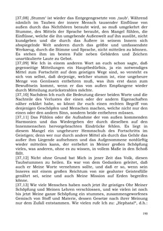 [37,08] ,Stumm‘ ist wieder das Entgegengesetzte von ,taub‘. Während
nämlich im Tauben der innere Mensch tausender Einflüsse von
außen durch das Nichthören beraubt wird, so muß umgekehrt der
Stumme, des Mittels der Sprache beraubt, den Mangel fühlen, die
Einflüsse, welche die ihn umgebende Außenwelt auf ihn ausübt, nicht
kundgeben und die durch das Äußere in seinem Innern sich
abspiegelnde Welt anderen durch das größte und umfassendste
Werkzeug, durch die Stimme und Sprache, nicht mitteilen zu können.
Es stehen ihm im besten Falle neben Gebärden und Zeichen
unartikulierte Laute zu Gebot.
[37,09] Wie Ich in einem anderen Wort an euch schon sagte, daß
gegenseitige Mitteilungen ein Hauptbedürfnis, ja ein notwendiges
Mittel zum Fortschritt auf dem geistigen Wege sind, so versteht es
sich von selbst, daß derjenige, welcher stumm ist, eine ungeheure
Menge von Genüssen entbehren muß, was ihm erst dann zum
Bewußtsein kommt, wenn er das von außen Empfangene wieder
durch Mitteilung zurückstrahlen möchte.
[37,10] Nachdem Ich euch die Bedeutung dieser beiden Worte und die
Nachteile des Verlustes der einen oder der andern Eigenschaften
näher erklärt habe, so könnt ihr euch einen rechten Begriff von
denjenigen Geschöpfen und Menschen machen, welche nicht nur den
einen oder den andern Sinn, sondern beide entbehren müssen.
[37,11] Das Fühlen oder die Aufnahme der von außen kommenden
Harmonien und das Wiedergeben der durch dieselben auf den
Innenmenschen hervorgebrachten Eindrücke fehlen. Es liegt in
diesem Mangel ein ungeheurer Hemmschuh des Fortschritts im
Geistigen; denn wer nur durch andere Mittel als durch das Gehör das
außer ihm Liegende aufnehmen und das Aufgenommene notdürftig
wieder mitteilen kann, der entbehrt in Meiner großen Schöpfung
vieles, was anderen, ohne es zu wissen, in vollem Maße in den Schoß
fällt.
[37,12] Nicht ohne Grund bat Mich in jener Zeit das Volk, diesen
Taubstummen zu heilen. Es war von dem Gedanken geleitet, daß
auch er Meine Worte vernehmen sollte, und daß er so, wenn sein
Inneres mit einem großen Reichtum von nie geahnter Geistesfülle
genährt sei, seine und auch Meine Mission auf Erden begreifen
könne.
[37,13] Wie viele Menschen haben noch jetzt ihr geistiges Ohr Meiner
Schöpfung und Meinen Lehren verschlossen, und wie vielen ist noch
bis jetzt Meine ganze Schöpfung ein stummes, zusammengeworfenes
Gemisch von Stoff und Materie, dessen Gesetze nach ihrer Meinung
nur dem Zufall entstammen. Wie vielen rufe Ich zu: „Hephata!“, d.h.:

                                                                 190
 