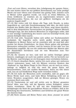 „Tuet auf eure Ohren, vernehmt den Jubelgesang der ganzen Natur,
die vom letzten Atom bis zur größten Zentralsonne nur Liebe predigt!
Macht auf eure Ohren und vernehmt das geistig Tiefe, welches euch
in Meiner Lehre gegeben wurde, um euch zu etwas Höherem, zu
etwas Größerem zu erziehen als zu vegetierenden kräuter- und
fleischfressenden Tieren, die nur mit größerer Intelligenz als die
anderen begabt sind!“
[37,14] Wie vielen rufe Ich dieses alle Tage, jede Stunde, ja jeden
Augenblick zu, und jede Gemütsbewegung, jede Idee, die doch nicht
Produkt des Stoffes oder der Materie sein kann, zeigt ihnen deutlich,
daß in dem körperlichen Tiermenschen ein geistiger, höherer Mensch
verborgen liegt, der den äußeren Menschen so vergeistigen sollte, daß
er eine würdige Umkleidung des Innern und ein Geschöpf werde, das
seinem Schöpfer Ehre macht.
[37,15] Und seht, Tausende haben sich selbst zur Taubstummheit
verdammt. Sie begreifen nicht, welch großer Schatz geistiger
Seligkeiten in Meiner Natur auf sie einwirken will; sie sind kalt oder
stumm bei diesen Eindrücken. An ihren Ohren gehen alle geistigen
Harmonien unbeachtet vorüber, und ihr Inneres ist leer oder nur von
Eindrücken angefüllt, die aus der niedersten Sphäre der Materie oder
der Sinnlichkeit herrühren und sie vom Menschen zum Tier
herabdrücken.
[37,16] Ihr Inneres ist leer, und weil sie nichts Geistiges geben
können, empfangen sie auch von andern nichts. Für sie herrscht nur
die Materie, und Geistiges ist ein Erzeugnis eines verrückten Gehirns.
[37,17] Durch dieselben Worte, welche Ich euch schon seit mehreren
Jahren zukommen lasse, rufe Ich Meinen verirrten Kindern das
,Hephata!‘ zu, lege Meine Finger in ihre Ohren, um sie noch zu retten,
solange es möglich ist und ehe noch die ganze Natur mit
Posaunentönen, statt mit sanften Harmonien, ihnen ins Ohr tönen
wird, was sie auf friedlichem Wege nicht verstehen wollen.
[37,18] Ich habe die Menschen nicht erschaffen, daß sie gegen alle
Meine Werke taub seien, und habe Meine Schöpfung nicht mit so
vielen Wundern ausgerüstet, daß sie Meinen geistigen Wesen ein
stummes Buch sein solle.
[37,19] Taubstumm ist und soll nichts sein in Meiner gesamten
Natur! Alles, was lebt, soll die Sprache seines Schöpfers, seines
Vaters vernehmen. Denn Er will mit den Eindrücken Seiner
Schöpfungen die Seele der geschaffenen Wesen so erfüllen, daß in der
Mitteilung des Geschauten, Gefühlten und Gehörten die ganze Wonne
des Daseins liegt.
[37,20] Nicht stumm soll Meine Natur sein; denn ,stumm‘ ist soviel

                                                                   191
 