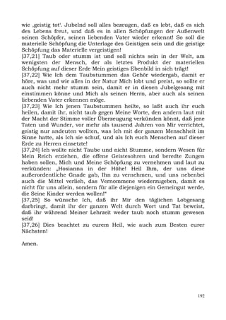 wie ,geistig tot‘. Jubelnd soll alles bezeugen, daß es lebt, daß es sich
des Lebens freut, und daß es in allen Schöpfungen der Außenwelt
seinen Schöpfer, seinen liebenden Vater wieder erkennt! So soll die
materielle Schöpfung die Unterlage des Geistigen sein und die geistige
Schöpfung das Materielle vergeistigen!
[37,21] Taub oder stumm ist und soll nichts sein in der Welt, am
wenigsten der Mensch, der als letztes Produkt der materiellen
Schöpfung auf dieser Erde Mein geistiges Ebenbild in sich trägt!
[37,22] Wie Ich dem Taubstummen das Gehör wiedergab, damit er
höre, was und wie alles in der Natur Mich lobt und preist, so sollte er
auch nicht mehr stumm sein, damit er in diesen Jubelgesang mit
einstimmen könne und Mich als seinen Herrn, aber auch als seinen
liebenden Vater erkennen möge.
[37,23] Wie Ich jenen Taubstummen heilte, so laßt auch ihr euch
heilen, damit ihr, nicht taub gegen Meine Worte, den andern laut mit
der Macht der Stimme voller Überzeugung verkünden könnt, daß jene
Taten und Wunder, vor mehr als tausend Jahren von Mir verrichtet,
geistig nur andeuten wollten, was Ich mit der ganzen Menschheit im
Sinne hatte, als Ich sie schuf, und als Ich euch Menschen auf dieser
Erde zu Herren einsetzte!
[37,24] Ich wollte nicht Taube und nicht Stumme, sondern Wesen für
Mein Reich erziehen, die offene Geistesohren und beredte Zungen
haben sollen, Mich und Meine Schöpfung zu vernehmen und laut zu
verkünden: „Hosianna in der Höhe! Heil Ihm, der uns diese
außerordentliche Gnade gab, Ihn zu vernehmen, und uns nebenbei
auch die Mittel verlieh, das Vernommene wiederzugeben, damit es
nicht für uns allein, sondern für alle diejenigen ein Gemeingut werde,
die Seine Kinder werden wollen!“
[37,25] So wünsche Ich, daß ihr Mir den täglichen Lobgesang
darbringt, damit ihr der ganzen Welt durch Wort und Tat beweist,
daß ihr während Meiner Lehrzeit weder taub noch stumm gewesen
seid!
[37,26] Dies beachtet zu eurem Heil, wie auch zum Besten eurer
Nächsten!

Amen.




                                                                     192
 