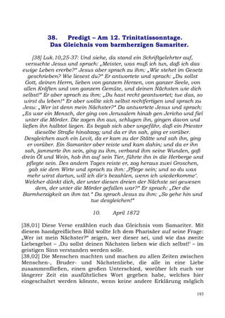 38.   Predigt – Am 12. Trinitatissonntage.
           Das Gleichnis vom barmherzigen Samariter.

     [38] Luk.10,25-37: Und siehe, da stand ein Schriftgelehrter auf,
  versuchte Jesus und sprach: „Meister, was muß ich tun, daß ich das
ewige Leben ererbe?“ Jesus aber sprach zu ihm: „Wie stehet im Gesetz
   geschrieben? Wie liesest du?“ Er antwortete und sprach: „Du sollst
  Gott, deinen Herrn, lieben von ganzem Herzen, von ganzer Seele, von
 allen Kräften und von ganzem Gemüte, und deinen Nächsten wie dich
selbst!“ Er aber sprach zu ihm: „Du hast recht geantwortet; tue das, so
 wirst du leben!“ Er aber wollte sich selbst rechtfertigen und sprach zu
Jesu: „Wer ist denn mein Nächster?“ Da antwortete Jesus und sprach:
„Es war ein Mensch, der ging von Jerusalem hinab gen Jericho und fiel
  unter die Mörder. Die zogen ihn aus, schlugen ihn, gingen davon und
ließen ihn halbtot liegen. Es begab sich aber ungefähr, daß ein Priester
      dieselbe Straße hinabzog; und da er ihn sah, ging er vorüber.
 Desgleichen auch ein Levit, da er kam zu der Stätte und sah ihn, ging
   er vorüber. Ein Samariter aber reiste und kam dahin; und da er ihn
 sah, jammerte ihn sein, ging zu ihm, verband ihm seine Wunden, goß
drein Öl und Wein, hob ihn auf sein Tier, führte ihn in die Herberge und
  pflegte sein. Des andern Tages reiste er, zog heraus zwei Groschen,
    gab sie dem Wirte und sprach zu ihm: ,Pflege sein; und so du was
   mehr wirst dartun, will ich dir's bezahlen, wenn ich wiederkomme‘.
 Welcher dünkt dich, der unter diesen dreien der Nächste sei gewesen
       dem, der unter die Mörder gefallen war?“ Er sprach: „Der die
Barmherzigkeit an ihm tat.“ Da sprach Jesus zu ihm: „So gehe hin und
                             tue desgleichen!“

                            10.     April 1872

[38,01] Diese Verse erzählen euch das Gleichnis vom Samariter. Mit
diesem handgreiflichen Bild wollte Ich dem Pharisäer auf seine Frage:
„Wer ist mein Nächster?“ zeigen, wer dieser sei, und wie das zweite
Liebesgebot – ,Du sollst deinen Nächsten lieben wie dich selbst!‘ – im
geistigen Sinn verstanden werden solle.
[38,02] Die Menschen machten und machen zu allen Zeiten zwischen
Menschen-, Bruder- und Nächstenliebe, die alle in eine Liebe
zusammenfließen, einen großen Unterschied, worüber Ich euch vor
längerer Zeit ein ausführliches Wort gegeben habe, welches hier
eingeschaltet werden könnte, wenn keine andere Erklärung möglich

                                                                     193
 