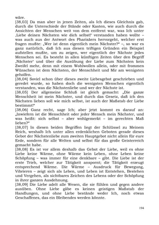wäre.
[38,03] Da man aber in jenen Zeiten, als Ich dieses Gleichnis gab,
durch die Unterschiede der Stände oder Kasten, wie auch durch die
Ansichten der Menschen weit von dem entfernt war, was Ich unter
,Liebe deinen Nächsten wie dich selbst!‘ verstanden haben wollte –
was auch aus der Antwort des Pharisäers hervorgeht, welcher erst
fragen mußte: „Wer ist denn eigentlich mein Nächster?“ –, so war es
ganz natürlich, daß Ich aus diesen triftigen Gründen ein Beispiel
aufstellen mußte, um zu zeigen, wer eigentlich der Nächste jedes
Menschen sei. Es besteht in allen künftigen Zeiten über den Begriff
,Nächster‘ und über die Ausübung der Liebe zum Nächsten kein
Zweifel mehr, denn mit einem Wohlwollen allein, oder mit frommen
Wünschen ist dem Nächsten, der Menschheit und Mir am wenigsten
geholfen.
[38,04] Soviel schon über dieses zweite Liebesgebot geschrieben und
geredet wurde, so haben doch die wenigsten Menschen eigentlich
verstanden, was die Nächstenliebe und wer der Nächste ist.
[38,05] Der allgemeine Schluß ist gleich gemacht: „Die ganze
Menschheit ist mein Nächster, und durch das Gesetz, daß ich den
Nächsten lieben soll wie mich selbst, ist auch der Maßstab der Liebe
bestimmt!“
[38,06] Ganz recht, sage Ich; aber jetzt kommt es darauf an:
„Inwiefern ist die Menschheit oder jeder Mensch mein Nächster, und
was heißt: sich selbst – aber wohlgemerkt – im gerechten Maß
lieben?“
[38,07] In diesen beiden Begriffen liegt der Schlüssel zu Meinem
Reich, weshalb Ich unter allen erdenklichen Geboten gerade dieses
Gebot der Nächstenliebe zum zweiten Hauptgebot nicht allein für eure
Erde, sondern für alle Welten und selbst für das große Geisterreich
gemacht habe.
[38,08] Es ist vor allem deshalb das Gebot der Liebe, weil es ohne
Liebe keine Wärme, ohne Wärme kein Leben, ohne Leben keine
Schöpfung – was immer für eine denkbare – gibt. Die Liebe ist der
erste Trieb, welcher zur Tätigkeit anspornt; die Tätigkeit erzeugt
entsprechend Wärme. Die Wärme – Ausdruck für Bewegung,
Vibrieren – zeigt sich als Leben, und Leben ist Entstehen, Bestehen
und Vergehen, als sichtbares Zeichen des Lebens oder der Schöpfung
in ihrer ganzen Ausdehnung.
[38,09] Die Liebe adelt alle Wesen, die sie fühlen und gegen andere
ausüben. Ohne Liebe gäbe es keinen geistigen Maßstab der
Handlungen, und ohne Liebe bestände weder Ich, noch etwas
Geschaffenes, das ein Bleibendes werden könnte.

                                                                 194
 