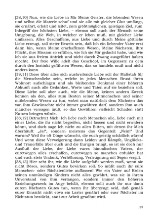 [38,10] Nun, wie die Liebe in Mir Meine Geister, die lebenden Wesen
und selbst die Materie schuf und sie alle mit gleicher Glut umfängt,
sie ernährt, erhält und leitet, zum größtmöglichen, geistigen Ziel, zum
Inbegriff der höchsten Liebe, – ebenso soll auch der Mensch seine
Umgebung, die Welt, in welcher er leben muß, mit gleicher Liebe
umfassen. Alles Geschaffene, aus Liebe und durch Meine göttliche
Liebe erzeugt, soll steter Beweis sein, daß Ich ein liebender Vater erst
dann bin, wenn Meine erschaffenen Wesen, Meine Nächsten, ihre
Pflicht, ihre Mission so erfüllen, wie Ich sie Mir gedacht habe, und wie
Ich sie aus freiem Antrieb und nicht durch Zwang ausgeführt haben
möchte. Der freie Wille adelt das Geschöpf, im Gegensatz zu dem
durch den Instinkt geführten Wesen, das so handeln muß und nicht
anders kann.
[38,11] Diese über alles sich ausbreitende Liebe soll der Maßstab für
die Menschenliebe sein, welche in jedes Menschen Brust ihren
Wohnort aufschlagen und als bleibendes Denkmal einer höheren
Abkunft auch alle Gedanken, Worte und Taten auf sie beziehen soll.
Diese Liebe soll aber auch, wie die Meine, keinen andern Zweck
kennen als den, alles zum Besten seiner Mitmenschen und seiner
mitlebenden Wesen zu tun, wobei man natürlich dem Nächsten das
von ihm Gewünschte nicht immer gewähren darf, sondern ihm auch
manches versagen muß, so das Gewähren vielleicht Schaden statt
Nutzen bringen würde.
[38,12] Betrachtet Mich! Ich liebe euch Menschen alle, liebe euch mit
einer Liebe, die ihr nicht begreifen, nicht fassen und nicht erwidern
könnt, und doch sage Ich nicht zu allen Bitten, mit denen ihr Mich
überhäuft: „Ja!“, sondern meistens das Gegenteil: „Nein!“ Und
warum? Weil ihr oft Dinge wünscht, die euch geistig schädlich wären!
Und wenn diese Verweigerung dann Leiden und Kämpfe, Unglücks-
und Trauerfälle über euch und die Eurigen bringt, so ist sie doch nur
Ausfluß der Liebe, der Liebe eures himmlischen Vaters, der
euretwegen alles erschaffen, euretwegen so manches erduldet hat
und euch stets Undank, Verhöhnung, Verleugnung mit Segen vergilt.
[38,13] Hier seht ihr, wie die Liebe aufgefaßt werden muß, wenn sie
nicht Böses, sondern Gutes bewirken soll. So müßt auch ihr eure
Menschen- oder Nächstenliebe auffassen! Wie ein Vater auf Erden
seinen unmündigen Kindern nicht alles gewährt, was sie in ihrem
Unverstand von ihm verlangen, sondern immer den höheren
Erziehungszweck im Auge behält, ebenso sollt auch ihr nur dann
eurem Nächsten Gutes tun, wenn ihr überzeugt seid, daß gemäß
eurer Einsicht nicht etwa ein Laster genährt oder euer Nächster im
Nichtstun bestärkt, statt zur Arbeit gewöhnt wird.

                                                                     195
 