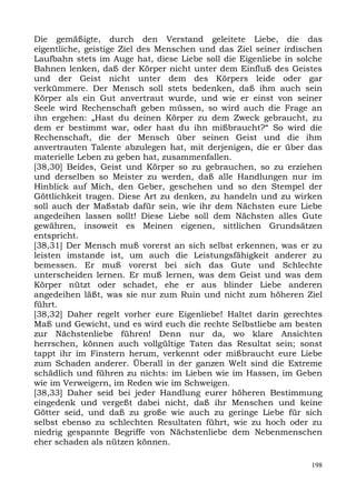 Die gemäßigte, durch den Verstand geleitete Liebe, die das
eigentliche, geistige Ziel des Menschen und das Ziel seiner irdischen
Laufbahn stets im Auge hat, diese Liebe soll die Eigenliebe in solche
Bahnen lenken, daß der Körper nicht unter dem Einfluß des Geistes
und der Geist nicht unter dem des Körpers leide oder gar
verkümmere. Der Mensch soll stets bedenken, daß ihm auch sein
Körper als ein Gut anvertraut wurde, und wie er einst von seiner
Seele wird Rechenschaft geben müssen, so wird auch die Frage an
ihn ergehen: „Hast du deinen Körper zu dem Zweck gebraucht, zu
dem er bestimmt war, oder hast du ihn mißbraucht?“ So wird die
Rechenschaft, die der Mensch über seinen Geist und die ihm
anvertrauten Talente abzulegen hat, mit derjenigen, die er über das
materielle Leben zu geben hat, zusammenfallen.
[38,30] Beides, Geist und Körper so zu gebrauchen, so zu erziehen
und derselben so Meister zu werden, daß alle Handlungen nur im
Hinblick auf Mich, den Geber, geschehen und so den Stempel der
Göttlichkeit tragen. Diese Art zu denken, zu handeln und zu wirken
soll auch der Maßstab dafür sein, wie ihr dem Nächsten eure Liebe
angedeihen lassen sollt! Diese Liebe soll dem Nächsten alles Gute
gewähren, insoweit es Meinen eigenen, sittlichen Grundsätzen
entspricht.
[38,31] Der Mensch muß vorerst an sich selbst erkennen, was er zu
leisten imstande ist, um auch die Leistungsfähigkeit anderer zu
bemessen. Er muß vorerst bei sich das Gute und Schlechte
unterscheiden lernen. Er muß lernen, was dem Geist und was dem
Körper nützt oder schadet, ehe er aus blinder Liebe anderen
angedeihen läßt, was sie nur zum Ruin und nicht zum höheren Ziel
führt.
[38,32] Daher regelt vorher eure Eigenliebe! Haltet darin gerechtes
Maß und Gewicht, und es wird euch die rechte Selbstliebe am besten
zur Nächstenliebe führen! Denn nur da, wo klare Ansichten
herrschen, können auch vollgültige Taten das Resultat sein; sonst
tappt ihr im Finstern herum, verkennt oder mißbraucht eure Liebe
zum Schaden anderer. Überall in der ganzen Welt sind die Extreme
schädlich und führen zu nichts: im Lieben wie im Hassen, im Geben
wie im Verweigern, im Reden wie im Schweigen.
[38,33] Daher seid bei jeder Handlung eurer höheren Bestimmung
eingedenk und vergeßt dabei nicht, daß ihr Menschen und keine
Götter seid, und daß zu große wie auch zu geringe Liebe für sich
selbst ebenso zu schlechten Resultaten führt, wie zu hoch oder zu
niedrig gespannte Begriffe von Nächstenliebe dem Nebenmenschen
eher schaden als nützen können.

                                                                  198
 