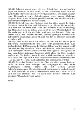 [38,34] Erkennt zuerst eure eigenen Schwächen, um nachsichtig
gegen die anderer zu sein! Prüft, ob die Gewährung einer Bitte bei
euch Gutes oder Schlechtes hervorbringen möchte, und regelt danach
eure Liebesgaben, eure Aufopferungen gegen euern Nächsten!
Nirgends kann soviel Schaden gestiftet werden, als mit dem wörtlich
genommenen Begriff der Nächstenliebe.
[38,35] Seht, Ich bin euer Nächster und tue alles, damit ihr Meine
Nächsten, Meine Brüder und Schwestern, ja, Meine Kinder werdet;
und doch bin Ich trotz aller Liebe und Weisheit nicht so willfährig,
den Menschen alles zu geben, was sie oft in ihrer Unmündigkeit von
Mir verlangen, weil Ich als Geist, und zwar als höchster Geist, am
besten weiß, was Meinen Kindern, Meinen geistigen Brüdern und
Schwestern am zuträglichsten ist, und weil Ich sie erziehen und nicht
verziehen will!
[38,36] Daher nehmt euch ein Beispiel an Mir, wie Ich Meine ganze
Schöpfung zusammenhalte und ihre Teile gemeinschaftlich zum
großen Ziel der Erlösung aus der Materie führe, und ihr werdet gewiß
den rechten Weg zwischen Geben und Nehmen, zwischen Gewähren
und Verweigern finden! Dann wird das zweite große Liebesgebot erst
den eigentlichen geistigen Ausdruck nicht allein im Wort, sondern
auch in der Tat finden, wenn ihr euern Nächsten das tut, was ihr –
wärt ihr in der Lage und in den Verhältnissen eures Nebenmenschen
– als geistige Wesen für euch selbst für das beste halten würdet.
[38,37] Stets das Geistige hoch, ja höher als alles andere haltend,
müßt ihr darin den Anfangs- und Ausgangspunkt aller eurer
Handlungen       suchen,     damit     sie    mit    Meinen     großen
Schöpfungsgedanken übereinstimmend, euch veredeln und adeln und
ihr Mich dadurch als euern liebevollsten Vater stets mehr verklärt
und als das erkennt, was Ich allen sein möchte, nämlich euer
geistiger Führer, Leiter und Vater.

Amen.




                                                                   199
 