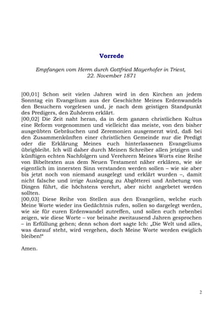 Vorrede

     Empfangen vom Herrn durch Gottfried Mayerhofer in Triest,
                      22. November 1871


[00,01] Schon seit vielen Jahren wird in den Kirchen an jedem
Sonntag ein Evangelium aus der Geschichte Meines Erdenwandels
den Besuchern vorgelesen und, je nach dem geistigen Standpunkt
des Predigers, den Zuhörern erklärt.
[00,02] Die Zeit naht heran, da in dem ganzen christlichen Kultus
eine Reform vorgenommen und vielleicht das meiste, von den bisher
ausgeübten Gebräuchen und Zeremonien ausgemerzt wird, daß bei
den Zusammenkünften einer christlichen Gemeinde nur die Predigt
oder die Erklärung Meines euch hinterlassenen Evangeliums
übrigbleibt. Ich will daher durch Meinen Schreiber allen jetzigen und
künftigen echten Nachfolgern und Verehrern Meines Worts eine Reihe
von Bibeltexten aus dem Neuen Testament näher erklären, wie sie
eigentlich im innersten Sinn verstanden werden sollen – wie sie aber
bis jetzt noch von niemand ausgelegt und erklärt wurden –, damit
nicht falsche und irrige Auslegung zu Abgötterei und Anbetung von
Dingen führt, die höchstens verehrt, aber nicht angebetet werden
sollten.
[00,03] Diese Reihe von Stellen aus den Evangelien, welche euch
Meine Worte wieder ins Gedächtnis rufen, sollen so dargelegt werden,
wie sie für euren Erdenwandel zutreffen, und sollen euch nebenbei
zeigen, wie diese Worte – vor beinahe zweitausend Jahren gesprochen
– in Erfüllung gehen; denn schon dort sagte Ich: „Die Welt und alles,
was darauf steht, wird vergehen, doch Meine Worte werden ewiglich
bleiben!“

Amen.




                                                                    2
 