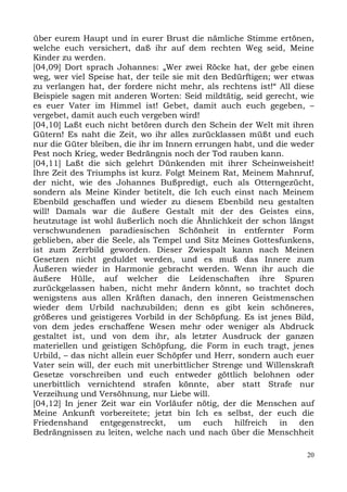 über eurem Haupt und in eurer Brust die nämliche Stimme ertönen,
welche euch versichert, daß ihr auf dem rechten Weg seid, Meine
Kinder zu werden.
[04,09] Dort sprach Johannes: „Wer zwei Röcke hat, der gebe einen
weg, wer viel Speise hat, der teile sie mit den Bedürftigen; wer etwas
zu verlangen hat, der fordere nicht mehr, als rechtens ist!“ All diese
Beispiele sagen mit anderen Worten: Seid mildtätig, seid gerecht, wie
es euer Vater im Himmel ist! Gebet, damit auch euch gegeben, –
vergebet, damit auch euch vergeben wird!
[04,10] Laßt euch nicht betören durch den Schein der Welt mit ihren
Gütern! Es naht die Zeit, wo ihr alles zurücklassen müßt und euch
nur die Güter bleiben, die ihr im Innern errungen habt, und die weder
Pest noch Krieg, weder Bedrängnis noch der Tod rauben kann.
[04,11] Laßt die sich gelehrt Dünkenden mit ihrer Scheinweisheit!
Ihre Zeit des Triumphs ist kurz. Folgt Meinem Rat, Meinem Mahnruf,
der nicht, wie des Johannes Bußpredigt, euch als Otterngezücht,
sondern als Meine Kinder betitelt, die Ich euch einst nach Meinem
Ebenbild geschaffen und wieder zu diesem Ebenbild neu gestalten
will! Damals war die äußere Gestalt mit der des Geistes eins,
heutzutage ist wohl äußerlich noch die Ähnlichkeit der schon längst
verschwundenen paradiesischen Schönheit in entfernter Form
geblieben, aber die Seele, als Tempel und Sitz Meines Gottesfunkens,
ist zum Zerrbild geworden. Dieser Zwiespalt kann nach Meinen
Gesetzen nicht geduldet werden, und es muß das Innere zum
Äußeren wieder in Harmonie gebracht werden. Wenn ihr auch die
äußere Hülle, auf welcher die Leidenschaften ihre Spuren
zurückgelassen haben, nicht mehr ändern könnt, so trachtet doch
wenigstens aus allen Kräften danach, den inneren Geistmenschen
wieder dem Urbild nachzubilden; denn es gibt kein schöneres,
größeres und geistigeres Vorbild in der Schöpfung. Es ist jenes Bild,
von dem jedes erschaffene Wesen mehr oder weniger als Abdruck
gestaltet ist, und von dem ihr, als letzter Ausdruck der ganzen
materiellen und geistigen Schöpfung, die Form in euch tragt, jenes
Urbild, – das nicht allein euer Schöpfer und Herr, sondern auch euer
Vater sein will, der euch mit unerbittlicher Strenge und Willenskraft
Gesetze vorschreiben und euch entweder göttlich belohnen oder
unerbittlich vernichtend strafen könnte, aber statt Strafe nur
Verzeihung und Versöhnung, nur Liebe will.
[04,12] In jener Zeit war ein Vorläufer nötig, der die Menschen auf
Meine Ankunft vorbereitete; jetzt bin Ich es selbst, der euch die
Friedenshand entgegenstreckt, um euch hilfreich in den
Bedrängnissen zu leiten, welche nach und nach über die Menschheit

                                                                    20
 