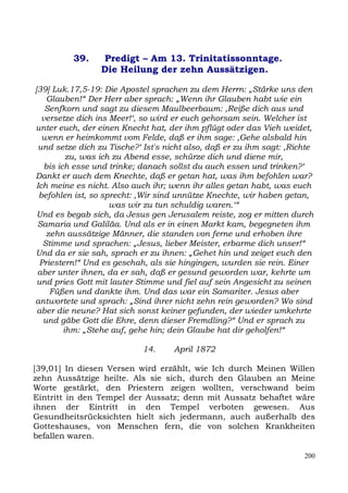 39.    Predigt – Am 13. Trinitatissonntage.
                 Die Heilung der zehn Aussätzigen.

[39] Luk.17,5-19: Die Apostel sprachen zu dem Herrn: „Stärke uns den
    Glauben!“ Der Herr aber sprach: „Wenn ihr Glauben habt wie ein
    Senfkorn und sagt zu diesem Maulbeerbaum: ,Reiße dich aus und
   versetze dich ins Meer!‘, so wird er euch gehorsam sein. Welcher ist
unter euch, der einen Knecht hat, der ihm pflügt oder das Vieh weidet,
   wenn er heimkommt vom Felde, daß er ihm sage: ,Gehe alsbald hin
  und setze dich zu Tische?‘ Ist's nicht also, daß er zu ihm sagt: ,Richte
           zu, was ich zu Abend esse, schürze dich und diene mir,
    bis ich esse und trinke; danach sollst du auch essen und trinken?‘
Dankt er auch dem Knechte, daß er getan hat, was ihm befohlen war?
 Ich meine es nicht. Also auch ihr; wenn ihr alles getan habt, was euch
  befohlen ist, so sprecht: ,Wir sind unnütze Knechte, wir haben getan,
                      was wir zu tun schuldig waren.‘“
 Und es begab sich, da Jesus gen Jerusalem reiste, zog er mitten durch
 Samaria und Galiläa. Und als er in einen Markt kam, begegneten ihm
    zehn aussätzige Männer, die standen von ferne und erhoben ihre
   Stimme und sprachen: „Jesus, lieber Meister, erbarme dich unser!“
Und da er sie sah, sprach er zu ihnen: „Gehet hin und zeiget euch den
  Priestern!“ Und es geschah, als sie hingingen, wurden sie rein. Einer
 aber unter ihnen, da er sah, daß er gesund geworden war, kehrte um
 und pries Gott mit lauter Stimme und fiel auf sein Angesicht zu seinen
     Füßen und dankte ihm. Und das war ein Samariter. Jesus aber
antwortete und sprach: „Sind ihrer nicht zehn rein geworden? Wo sind
 aber die neune? Hat sich sonst keiner gefunden, der wieder umkehrte
   und gäbe Gott die Ehre, denn dieser Fremdling?“ Und er sprach zu
          ihm: „Stehe auf, gehe hin; dein Glaube hat dir geholfen!“

                            14.     April 1872

[39,01] In diesen Versen wird erzählt, wie Ich durch Meinen Willen
zehn Aussätzige heilte. Als sie sich, durch den Glauben an Meine
Worte gestärkt, den Priestern zeigen wollten, verschwand beim
Eintritt in den Tempel der Aussatz; denn mit Aussatz behaftet wäre
ihnen der Eintritt in den Tempel verboten gewesen. Aus
Gesundheitsrücksichten hielt sich jedermann, auch außerhalb des
Gotteshauses, von Menschen fern, die von solchen Krankheiten
befallen waren.

                                                                       200
 