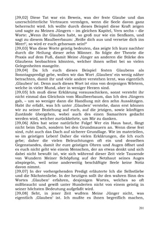[39,02] Diese Tat war ein Beweis, was der feste Glaube und das
unerschütterliche Vertrauen vermögen, wenn die Seele davon ganz
beherrscht wird. Ich wollte durch dieses Beispiel diese Kraft zeigen
und sagte zu Meinen Jüngern – im gleichen Kapitel, Vers sechs – die
Worte: „Wenn ihr Glauben habt, so groß nur wie ein Senfkorn, und
sagt zu diesem Maulbeerbaum: ,Reiße dich aus und versetze dich ins
Meer!‘, so wird er euch gehorsam sein!“
[39,03] Was diese Worte geistig bedeuten, das zeigte Ich kurz nachher
durch die Heilung dieser zehn Männer. So folgte der Theorie die
Praxis auf dem Fuß, damit Meine Jünger an anderen die Stärke des
Glaubens beobachten könnten, welcher ihnen selbst bei so vielen
Gelegenheiten mangelte.
[39,04] Da Ich euch dieses Beispiel festen Glaubens als
Sonntagspredigt gebe, wollen wir das Wort ,Glauben‘ ein wenig näher
betrachten, damit ihr und viele andere verstehen lernt, was eigentlich
,Glauben‘ ist. Denn auch dieses Wort ist eins von denjenigen Wörtern,
welche in vieler Mund, aber in weniger Herzen sind.
[39,05] Ich muß diese Erklärung vorausschicken, sonst versteht ihr
nicht einmal das Gleichnis vom Maulbeerbaum, das Ich den Jüngern
gab, – um so weniger dann die Handlung mit den zehn Aussätzigen.
Habt ihr erfaßt, was Ich unter ,Glauben‘ verstehe, dann erst können
wir zu seiner Beziehung auf euch, auf die jetzigen, sowie künftigen
Zustände übergehen, wobei auch des einen Samariters gedacht
werden wird, welcher zurückkehrte, um Mir zu danken.
[39,06] Alles hat seine natürliche Folge! Wer ein Haus baut, fängt
nicht beim Dach, sondern bei den Grundmauern an. Wenn diese fest
sind, ruht auch das Dach auf sicherer Grundlage. Wie im materiellen,
so im geistigen Leben! Daher die vielen Erklärungen, die Ich euch
gebe; daher die vielen Beleuchtungen oft ein und desselben
Gegenstandes, damit ihr eure geistigen Ohren und Augen öffnet und
es euch nicht geht wie einem Menschen, der an etwas denkt und sich
dabei nicht bewußt ist, wie sich während dieser Zeit viele Tausende
von Wundern Meiner Schöpfung auf der Netzhaut seines Auges
abspiegeln, weil seine anderweitig beschäftigte Seele keine Notiz
davon nimmt.
[39,07] In der vorhergehenden Predigt erläuterte Ich die Selbstliebe
und die Nächstenliebe. In der heutigen sollt ihr den wahren Sinn des
Wortes ,Glauben‘ erfahren, desjenigen Wortes, welches so oft
mißbraucht und gewiß unter Hunderten nicht von einem geistig in
seiner höchsten Bedeutung aufgefaßt wird.
[39,08] Seht, in jener Zeit wußten Meine Jünger nicht, was
eigentlich ,Glauben‘ ist. Ich mußte es ihnen begreiflich machen,

                                                                   201
 