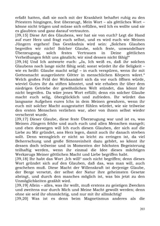 erfaßt hatten, daß sie noch mit der Krankheit behaftet ruhig zu den
Priestern hingingen, fest überzeugt, Mein Wort – als göttliches Wort –
könne nicht trügen und müsse sich erfüllen, weil Ich es wollte und sie
es glaubten und ganz darauf vertrauten.
[39,15] Diese Art des Glaubens, wer hat sie von euch? Legt die Hand
auf euer Herz und fragt euch selbst, und es wird euch wie Meinen
Jüngern ergehen! Das Geständnis wird sein: „Solchen Glauben
begreifen wir nicht! Solcher Glaube, solch feste, unwandelbare
Überzeugung, solch festes Vertrauen in Deine göttlichen
Verheißungen fehlt uns gänzlich; wir sind dessen nicht fähig!“
[39,16] Und Ich antworte euch: „Ja, Ich weiß es, daß ihr solchen
Glaubens noch lange nicht fähig seid; sonst würdet ihr die Seligkeit –
wie es heißt: Glaube macht selig! – in euch verspüren, wenn ihr mit
Gottesmacht ausgerüstete Götter in menschlichen Körpern wäret.“
Welch großes Feld der Wirksamkeit sich da vor euch öffnen würde,
wieviel Gutes ihr da stiften könntet, und wie erhaben ihr über dem
niedrigen Getriebe der gewöhnlichen Welt stündet, das könnt ihr
nicht begreifen. Da wäre jenes Wort erfüllt; denn ein solcher Glaube
macht euch selig, überglücklich und zufrieden. Ihr würdet das
langsame Aufgehen eures Ichs in dem Meinen gewahren, wenn ihr
euch mit solcher Macht ausgestattet fühlen würdet, wie sie teilweise
den ersten Menschen verliehen war, aber von ihnen selbst wieder
verscherzt wurde.
[39,17] Dieser Glaube, diese feste Überzeugung war und ist es, was
Meinen Jüngern fehlte und auch euch und allen Menschen mangelt;
und eben deswegen will Ich euch diesen Glauben, der sich auf die
Liebe zu Mir gründet, ans Herz legen, damit auch ihr danach streben
sollt. Denn wenngleich er nicht so leicht zu erringen ist, da viel
Beherrschung und große Sittenreinheit dazu gehört, so könnt ihr
dessen doch teilweise und in Momenten der höchsten Begeisterung
teilhaftig werden, wenn ihr einmal die Idee dieses mächtigen
Werkzeugs Meiner göttlichen Macht und Liebe begriffen habt.
[39,18] Ihr habt das Wort ,Ich will!‘ noch nicht begriffen; denn dieses
Wort gründet sich auf den Glauben, daß das, was man will, auch
geschehen muß. Diese Macht der Willenskraft ist derjenige Glaube,
der Berge versetzt, der selbst der Natur ihre geheimsten Gesetze
abringt, und durch den manches möglich ist, was bis jetzt zu den
Unmöglichkeiten gezählt wird.
[39,19] Allein – alles, was ihr wollt, muß erstens zu geistigen Zwecken
und zweitens nur durch Mich und Meine Macht gewollt werden; denn
ohne sie seid ihr ohnmächtig, und nur mit ihr allmächtig!
[39,20] Was ist es denn beim Magnetismus anderes als die

                                                                    203
 