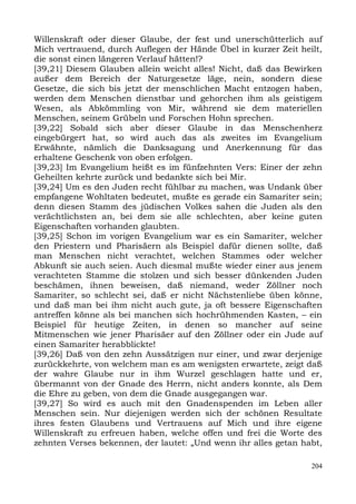 Willenskraft oder dieser Glaube, der fest und unerschütterlich auf
Mich vertrauend, durch Auflegen der Hände Übel in kurzer Zeit heilt,
die sonst einen längeren Verlauf hätten!?
[39,21] Diesem Glauben allein weicht alles! Nicht, daß das Bewirken
außer dem Bereich der Naturgesetze läge, nein, sondern diese
Gesetze, die sich bis jetzt der menschlichen Macht entzogen haben,
werden dem Menschen dienstbar und gehorchen ihm als geistigem
Wesen, als Abkömmling von Mir, während sie dem materiellen
Menschen, seinem Grübeln und Forschen Hohn sprechen.
[39,22] Sobald sich aber dieser Glaube in das Menschenherz
eingebürgert hat, so wird auch das als zweites im Evangelium
Erwähnte, nämlich die Danksagung und Anerkennung für das
erhaltene Geschenk von oben erfolgen.
[39,23] Im Evangelium heißt es im fünfzehnten Vers: Einer der zehn
Geheilten kehrte zurück und bedankte sich bei Mir.
[39,24] Um es den Juden recht fühlbar zu machen, was Undank über
empfangene Wohltaten bedeutet, mußte es gerade ein Samariter sein;
denn diesen Stamm des jüdischen Volkes sahen die Juden als den
verächtlichsten an, bei dem sie alle schlechten, aber keine guten
Eigenschaften vorhanden glaubten.
[39,25] Schon im vorigen Evangelium war es ein Samariter, welcher
den Priestern und Pharisäern als Beispiel dafür dienen sollte, daß
man Menschen nicht verachtet, welchen Stammes oder welcher
Abkunft sie auch seien. Auch diesmal mußte wieder einer aus jenem
verachteten Stamme die stolzen und sich besser dünkenden Juden
beschämen, ihnen beweisen, daß niemand, weder Zöllner noch
Samariter, so schlecht sei, daß er nicht Nächstenliebe üben könne,
und daß man bei ihm nicht auch gute, ja oft bessere Eigenschaften
antreffen könne als bei manchen sich hochrühmenden Kasten, – ein
Beispiel für heutige Zeiten, in denen so mancher auf seine
Mitmenschen wie jener Pharisäer auf den Zöllner oder ein Jude auf
einen Samariter herabblickte!
[39,26] Daß von den zehn Aussätzigen nur einer, und zwar derjenige
zurückkehrte, von welchem man es am wenigsten erwartete, zeigt daß
der wahre Glaube nur in ihm Wurzel geschlagen hatte und er,
übermannt von der Gnade des Herrn, nicht anders konnte, als Dem
die Ehre zu geben, von dem die Gnade ausgegangen war.
[39,27] So wird es auch mit den Gnadenspenden im Leben aller
Menschen sein. Nur diejenigen werden sich der schönen Resultate
ihres festen Glaubens und Vertrauens auf Mich und ihre eigene
Willenskraft zu erfreuen haben, welche offen und frei die Worte des
zehnten Verses bekennen, der lautet: „Und wenn ihr alles getan habt,

                                                                 204
 