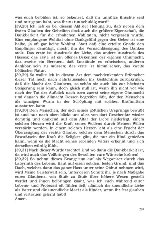 was euch befohlen ist, so bekennet, daß ihr unnütze Knechte seid
und nur getan habt, was ihr zu tun schuldig wart!“
[39,28] Ich ließ es bei diesem Akt der Heilung zu, daß neben dem
festen Glauben der Geheilten doch auch die größere Eigenschaft, die
Dankbarkeit für die erhaltenen Wohltaten, nicht vergessen wurde.
Eine empfangene Wohltat ohne Dankgefühl gegen den Geber ist eine
halbe, ja oft gar keine Wohltat. Statt daß eine erteilte Gnade den
Empfänger demütigt, macht ihn die Vernachlässigung des Dankes
stolz. Das erste ist Ausdruck der Liebe, das andere Ausdruck des
Hasses; das erste ist ein offenes Bekennen der eigenen Ohnmacht,
das zweite ein Bereuen, daß Umstände es erheischen, anderen
dankbar sein zu müssen; das erste ist himmlischer, das zweite
höllischer Natur.
[39,29] So wollte Ich in diesem Akt dem nachdenkenden Erforscher
dieser Tat noch nach Jahrtausenden ins Gedächtnis zurückrufen,
daß die Macht des Glaubens, so schön sie auch bis zur höchsten
Steigerung sein kann, doch gleich null ist, wenn ihn nicht vor wie
nach der Tat der Aufblick nach oben zuerst seine eigene Ohnmacht
und danach die Allmacht Dessen begreifen läßt, der den Menschen
als winzigen Wurm in der Schöpfung mit solchen Kraftmitteln
ausstatten kann.
[39,30] Dem Menschen, der sich seines göttlichen Ursprungs bewußt
ist und nur nach oben blickt und alles von dort Geschenkte wieder
demütig und dankend auf dem Altar der Liebe niederlegt, einem
solchen Herzen wird die Kraft seines Wollens durch Meinen Willen
verstärkt werden. In einem solchen Herzen lebt als eine Frucht der
Überzeugung der rechte Glaube, welcher dem Menschen durch das
Bewußtsein der Kraft die Seligkeit gibt, die nur ein Kind genießen
kann, wenn es die Macht seines liebenden Vaters erkennt und sich
derselben würdig fühlt.
[39,31] Nach dieser Würde trachtet! Und wo dann die Dankbarkeit ist,
da wird auch das Vollbringen des Gewollten eure Wünsche krönen!
[39,32] So nehmt dieses Evangelium auf als Wegweiser durch das
Labyrinth des Lebens. Baut auf einen soliden, festen Grund, und das
Dach, welches dann das ganze Haus unter seine Obhut nehmen wird,
wird Meine Geisterwelt sein, unter deren Schutz ihr, je nach Maßgabe
eures Glaubens, von Stufe zu Stufe über höhere Wesen gestellt
werdet und ihnen beibringen könnt, was Ich euch während eurer
Lebens- und Probezeit oft fühlen ließ, nämlich die unendliche Liebe
als Vater und die unendliche Macht als Kinder, wenn ihr fest glauben
und vertrauen gelernt habt!
Amen.

                                                                 205
 