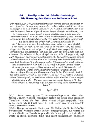 40.   Predigt – Am 14. Trinitatissonntage.
           Die Warnung des Herrn vor irdischem Sinn.

 [40] Matth.6,24-34: „Niemand kann zwei Herren dienen: entweder er
wird den einen hassen und den andern lieben, oder er wird dem einen
 anhangen und den andern verachten. Ihr könnt nicht Gott dienen und
dem Mammon. Darum sage ich euch: Sorget nicht für euer Leben, was
    ihr essen und trinken werdet, auch nicht für euren Leib, was ihr
  anziehen werdet. Ist nicht das Leben mehr denn die Speise und der
 Leib mehr denn die Kleidung? Sehet die Vögel unter dem Himmel an!
           Sie säen nicht, sie ernten nicht, sie sammeln nicht in
   die Scheunen, und euer himmlischer Vater nährt sie doch. Seid ihr
   denn nicht viel mehr denn sie? Wer ist aber unter euch, der seiner
Länge eine Elle zusetzen möge, ob er gleich darum sorget? Und warum
 sorget ihr für die Kleidung? Schauet die Lilien auf dem Felde, wie sie
wachsen! Sie arbeiten nicht, auch spinnen sie nicht. Ich sage euch, daß
auch Salomo in aller seiner Herrlichkeit nicht bekleidet gewesen ist wie
  derselben eines. So denn Gott das Gras auf dem Felde also kleidet,
 das doch heute steht und morgen in den Ofen geworfen wird: sollte er
   das nicht viel mehr euch tun, o ihr Kleingläubigen? Darum sollt ihr
   nicht sorgen und sagen: ,Was werden wir essen? Was werden wir
         trinken? Womit werden wir uns kleiden?‘ Nach solchem
allem trachten die Heiden. Denn euer himmlischer Vater weiß, daß ihr
des alles bedürft. Trachtet am ersten nach dem Reich Gottes und nach
seiner Gerechtigkeit, so wird euch solches alles zufallen. Darum sorget
  nicht für den andern Morgen; denn der morgende Tag wird für das
  Seine sorgen. Es ist genug, daß ein jeglicher Tag seine eigene Plage
                                   habe.“

                            20.     April 1872

[40,01] Diese Verse geben Verhaltungsmaßregeln für das Leben
Meiner Jünger. Wörtlich genommen haben sie einen ganz speziellen
Charakter, indem sie, dem Leben Meiner Jünger angepaßt, ihnen
Vertrauen für die Zukunft, wenn Ich nicht mehr unter ihnen wandeln
würde, einflößen sollten.
[40,02] Das ganze sechste Kapitel enthält Maßregeln für das künftige
Berufsleben, welchem Meine Jünger entgegengingen. Es waren die
letzten väterlichen Ermahnungen, die Ich ihnen gab, damit sie Meine
Worte in ihrem geistigen Sinn und nicht buchstäblich auffassen

                                                                     206
 