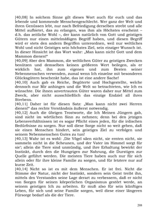 [40,08] In solchem Sinne gilt dieses Wort auch für euch und das
lebende und kommende Menschengeschlecht. Wer ganz der Welt und
ihren Genüssen lebt, nur nach Befriedigung derselben strebt und alle
Mittel aufbietet, das zu erlangen, was ihm als Höchstes erscheint –
d.h. das zeitliche Wohl –, der kann natürlich von Gott und geistigen
Gütern nur einen mittelmäßigen Begriff haben, und diesen Begriff
wird er stets den andern Begriffen unterordnen, weil nur weltliches
Wohl und nicht Geistiges sein höchstes Ziel, sein einziger Wunsch ist.
In dieser Hinsicht ist das Wort wahr: „Man kann nicht Gott und dem
Mammon dienen!“
[40,09] Aber den Mammon, die weltlichen Güter zu geistigen Zwecken
benützen und demselben keinen größeren Wert beilegen, als er
wirklich hat, ihn zum eigenen und zum Besten seiner
Nebenmenschen verwenden, zumal wenn Ich einzelne mit besonderen
Glücksgütern beschenkt habe, das ist eine andere Sache!
[40,10] Auch gab es Reiche, Begüterte und Hochgestellte, welche
dennoch nur Mir anhingen und die Welt so betrachteten, wie Ich es
wünschte. Die ihnen anvertrauten Güter waren daher nur Mittel zum
Zweck, aber nicht ausschließlich das einzige Endziel all ihres
Strebens.
[40,11] Daher ist für diesen Satz: „Man kann nicht zwei Herren
dienen!“ das rechte Verständnis äußerst notwendig.
[40,12] Auch die übrigen Trostworte, die Ich Meinen Jüngern gab,
sind nicht im wörtlichen Sinn zu nehmen; denn bei den jetzigen
Lebensverhältnissen ist es sogar Pflicht eines jeden, für die irdischen
Bedürfnisse zu sorgen. Nur soll diese Sorge nicht so weit gehen, daß
sie einen Menschen hindert, sein geistiges Ziel zu verfolgen und
seinem Nebenmenschen Gutes zu tun!
[40,13] Wahr ist es wohl: ,Die Vögel säen nicht, sie ernten nicht, sie
sammeln nicht in die Scheunen, und der Vater im Himmel sorgt für
sie‘; allein die Tiere sind unmündig, und ihre Erhaltung bewirkt der
Instinkt, durch den die Hungrigen zur Nahrung, die Durstigen zur
Quelle geführt werden. Die meisten Tiere haben auch nur für sich
allein oder für ihre kleine Familie zu sorgen, und für letztere nur auf
kurze Zeit.
[40,14] Nicht so ist es mit dem Menschen. Er ist frei. Nicht die
Stimme der Natur, nicht der Instinkt, sondern sein Geist treibt ihn,
mittels des Verstandes seine Lage derart zu verbessern, daß er nicht
von Sorgen für seinen körperlichen Organismus gestört werde, an
seinem geistigen Ich zu arbeiten. Er muß also für sein künftiges
Leben, für sich und seine Familie sorgen, weil diese einer längeren
Fürsorge bedarf als die der Tiere.

                                                                    208
 