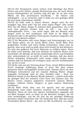 [40,15] Der Hauptzweck seines Lebens muß allerdings das Reich
Gottes und seine höhere, geistige Bestimmung sein, die nach diesem
kurzen Prüfungsleben im Jenseits ewig fort gilt. Es ist also seine
Pflicht, die ihm anvertrauten Geschenke – die Talente und
Glücksgüter – so zu verwerten, daß er dabei nie sein geistiges Kleid
für jene lange Lebensdauer einbüßt.
[40,16] Es heißt wohl in diesen Worten: „Sorget nicht für den
morgigen Tag; denn jeder Tag hat seine eigene Plage!“; aber dieses
Wort war für Meine Jünger in anderem Sinn gesprochen, als es für
euch jetzt gedeutet werden muß. Es will – wie auch alle
vorhergehenden Verse – nur soviel sagen, daß der Mensch seine
Sorgen nicht zu weit ausdehnen und nicht in die Räder des
Schicksals oder in die göttliche Führung des einzelnen eingreifen soll,
weil hier sein Bereich aufhört.
[40,17] Ihr Menschen sollt euren Sorgen und Anstrengungen nur so
weit Raum geben, als sie durch Meine Lehre, durch Mein Wort
gutgeheißen werden und einen Erfolg versprechen. Dann sind sie
gerecht, aber auch nicht zu groß; denn stets werdet ihr den kleineren,
Ich aber den größeren Teil eurer Wünsche zu erfüllen haben. Wenn
ihr dabei noch bedenkt, daß eure Einsicht als endliche Wesen stets
beschränkt, die Meinige als die des allmächtigen Herrn und Schöpfers
aber unbeschränkt ist, so müßt ihr auch einsehen, daß das durch
Flehen sehnlichst Erwünschte nicht immer erfüllt werden kann,
sondern daß Ich dasselbe oft verweigern muß, weil Ich weitblickender
bin, als ihr es seid.
[40,18] Ihr seht aus der Deutung dieser Verse, wieviel Mißverständnis
durch einseitige Auffassung dieser in jener Zeit ganz anders
gemeinten Worte herbeigeführt werden kann. Damals waren sie dem
künftigen Lebensberuf und der sozialen Stellung Meiner Jünger
angepaßt; heutzutage sind sie zwar ebenfalls wahr – denn nur
Wahrheit konnte ja aus Meinem Munde kommen –, jedoch muß mehr
ihr geistiger Sinn der Leitstern eures Tuns und Lassens sein. Die
Meinen ersten Jüngern gegebenen Trostworte müssen Meinen
jetzigen, vielleicht letzten Jüngern, in ganz anderer Bedeutung
erscheinen.
[40,19] Wahr bleibt alles, was Ich sprach; aber der geistige
Standpunkt eines jeden einzelnen motiviert das Verständnis der
Wahrheit. Wenn sie stets den eigenen Verhältnissen angepaßt und
auf Mich bezogen wird, so kann sie die Resultate bringen, die Ich
einst beabsichtigte, und die Ich jetzt bei der geistigen Erklärung
derselben wieder bezwecken will. Ich wiederhole hier, daß das rechte
Verständnis Meiner Worte – die, weil von Mir herrührend, von ewiger

                                                                    209
 