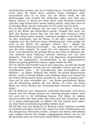 hereinbrechen werden, weil sie zu halsstarrig ist. Verstoßt diese Hand
nicht; denn ihr findet keine stärkere, keine kräftigere! Jeder
menschliche Arm ist zu kurz, nur der Meine reicht für alle
Entfernungen und erreicht den Flehenden selbst weit über jene
Räume hinaus, in denen der letzte Stern seine Strahlen verbreitet
und das ewige Geisterreich seinen Anfang nimmt. Auch dort noch ist
es dieselbe Hand, die den Liebenden an sich zieht und ihn leitet.
[04,13] Hört auf die Stimme, die, wie einst in der Wüste, euch auch
jetzt in der Wüste des Welttreibens zuruft: ,Vergeßt Den nicht, der
über den Sternen Seinen Sitz hat, ihn aber auch ebenso in jedes
Menschen Brust haben möchte!‘ Johannes predigte in der Wüste. Er
tat dies absichtlich, weil die Wüste, in der alles vegetative Leben
aufgehört hat, den Zuhörern keine Ablenkung gab. Jetzt predige Ich
euch in der Wüste des geistigen Lebens, das – infolge des
überheblichen Menschenverstandes – leer geworden ist von allem,
was das Herz erquickt. So suche Ich, wie Johannes, inmitten des
Sand- und Steinreichs die geistige Blume der Liebe zu pflanzen, die,
vom Erdreich keine Nahrung ziehend, Nahrung nur von oben
bekommt. Und jetzt, inmitten des vom Egoismus ausgetrockneten
Bodens der spekulativen Verstandeswelt, in der gedankenleeren
Wüste des geistig göttlichen Lebens, ergeht wieder der Ruf:
[04,14] ,Wacht auf! Vertieft euch in euer Innerstes, um dort die Quelle
der nie versiegenden Freude, des nie endenden Trostes und der nie
verwelkenden Liebe – als Grundprinzip alles Geschaffenen und
Belebten – zu finden. Erkennt Den wieder, der durch blumenreiche
Gärten, durch schattige Wälder und erhabene Berge weit hinauf bis
zur letzten Weltensonne immer derselbe ist, der sich nie ändert und –
eben weil Er alles erschaffen hat – von Seinen geschaffenen Wesen
nur die Erkenntnis fordert, die eine Mutter, ein Vater von ihrem
Kinde als erstes Zeichen der Verwandtschaft erwarten, nämlich die
Liebe.‘
[04,15] Während eure schwachen, weltlichen Herrscher euch durch
Gewalt und eine Menge Gesetze zur Achtung zwingen wollen, setze
Ich euch frei in die Schöpfung hinaus. Frei könnt ihr wählen
zwischen Liebe oder Haß, Leben oder Tod, Licht oder Finsternis. Noch
ist es jedem anheimgestellt, zu wählen. Die Zeit kommt stets näher,
wo diese Wahl entscheidend getroffen werden muß.
[04,16] Wie einst der Mahnruf vor Meinem ersten Auftreten erscholl,
so erschallt jetzt Mein zweiter Ruf, damit ihr nicht schlaftrunken von
den Ereignissen überrascht werdet, sondern mit klarem Bewußtsein
und ruhigem Herzen den Dingen entgegengehen könnt, die nur für
die bestimmt sind, die sich durch sanfte Mittel nicht wecken ließen.

                                                                     21
 