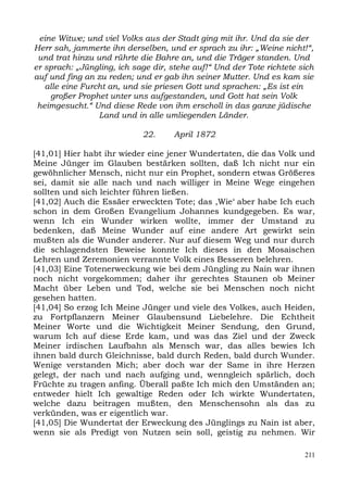 eine Witwe; und viel Volks aus der Stadt ging mit ihr. Und da sie der
Herr sah, jammerte ihn derselben, und er sprach zu ihr: „Weine nicht!“,
 und trat hinzu und rührte die Bahre an, und die Träger standen. Und
er sprach: „Jüngling, ich sage dir, stehe auf!“ Und der Tote richtete sich
auf und fing an zu reden; und er gab ihn seiner Mutter. Und es kam sie
   alle eine Furcht an, und sie priesen Gott und sprachen: „Es ist ein
    großer Prophet unter uns aufgestanden, und Gott hat sein Volk
 heimgesucht.“ Und diese Rede von ihm erscholl in das ganze jüdische
                 Land und in alle umliegenden Länder.

                            22.      April 1872

[41,01] Hier habt ihr wieder eine jener Wundertaten, die das Volk und
Meine Jünger im Glauben bestärken sollten, daß Ich nicht nur ein
gewöhnlicher Mensch, nicht nur ein Prophet, sondern etwas Größeres
sei, damit sie alle nach und nach williger in Meine Wege eingehen
sollten und sich leichter führen ließen.
[41,02] Auch die Essäer erweckten Tote; das ,Wie‘ aber habe Ich euch
schon in dem Großen Evangelium Johannes kundgegeben. Es war,
wenn Ich ein Wunder wirken wollte, immer der Umstand zu
bedenken, daß Meine Wunder auf eine andere Art gewirkt sein
mußten als die Wunder anderer. Nur auf diesem Weg und nur durch
die schlagendsten Beweise konnte Ich dieses in den Mosaischen
Lehren und Zeremonien verrannte Volk eines Besseren belehren.
[41,03] Eine Totenerweckung wie bei dem Jüngling zu Nain war ihnen
noch nicht vorgekommen; daher ihr gerechtes Staunen ob Meiner
Macht über Leben und Tod, welche sie bei Menschen noch nicht
gesehen hatten.
[41,04] So erzog Ich Meine Jünger und viele des Volkes, auch Heiden,
zu Fortpflanzern Meiner Glaubensund Liebelehre. Die Echtheit
Meiner Worte und die Wichtigkeit Meiner Sendung, den Grund,
warum Ich auf diese Erde kam, und was das Ziel und der Zweck
Meiner irdischen Laufbahn als Mensch war, das alles bewies Ich
ihnen bald durch Gleichnisse, bald durch Reden, bald durch Wunder.
Wenige verstanden Mich; aber doch war der Same in ihre Herzen
gelegt, der nach und nach aufging und, wenngleich spärlich, doch
Früchte zu tragen anfing. Überall paßte Ich mich den Umständen an;
entweder hielt Ich gewaltige Reden oder Ich wirkte Wundertaten,
welche dazu beitragen mußten, den Menschensohn als das zu
verkünden, was er eigentlich war.
[41,05] Die Wundertat der Erweckung des Jünglings zu Nain ist aber,
wenn sie als Predigt von Nutzen sein soll, geistig zu nehmen. Wir

                                                                       211
 