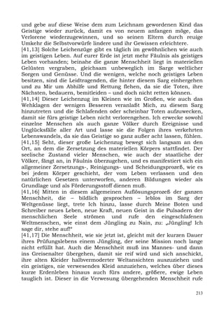 und gebe auf diese Weise dem zum Leichnam gewordenen Kind das
Geistige wieder zurück, damit es von neuem anfangen möge, das
Verlorene wiederzugewinnen, und so seinen Eltern durch reuige
Umkehr die Selbstvorwürfe lindere und ihr Gewissen erleichtere.
[41,13] Solche Leichenzüge gibt es täglich im gewöhnlichen wie auch
im geistigen Leben. Auf eurer Erde ist jetzt mehr Fäulnis als geistiges
Leben vorhanden; beinahe die ganze Menschheit liegt in materiellen
Gelüsten vergraben, gleichsam unbeweglich im Sarge weltlicher
Sorgen und Genüsse. Und die wenigen, welche noch geistiges Leben
besitzen, sind die Leidtragenden, die hinter diesem Sarg einhergehen
und zu Mir um Abhilfe und Rettung flehen, da sie die Toten, ihre
Nächsten, bedauern, bemitleiden – und doch nicht retten können.
[41,14] Dieser Leichenzug im Kleinen wie im Großen, wie auch das
Wehklagen der wenigen Besseren veranlaßt Mich, zu diesem Sarg
hinzutreten und die Schlafenden oder scheinbar Toten aufzuwecken,
damit sie fürs geistige Leben nicht verlorengehen. Ich erwecke sowohl
einzelne Menschen als auch ganze Völker durch Ereignisse und
Unglücksfälle aller Art und lasse sie die Folgen ihres verkehrten
Lebenswandels, da sie das Geistige so ganz außer acht lassen, fühlen.
[41,15] Seht, dieser große Leichenzug bewegt sich langsam an den
Ort, an dem die Zersetzung des materiellen Körpers stattfindet. Der
seelische Zustand vieler Menschen, wie auch der staatliche der
Völker, fängt an, in Fäulnis überzugehen, und es manifestiert sich ein
allgemeiner Zersetzungs-, Reinigungs- und Scheidungsprozeß, wie es
bei jedem Körper geschieht, der vom Leben verlassen und den
natürlichen Gesetzen unterworfen, anderen Bildungen wieder als
Grundlage und als Förderungsstoff dienen muß.
[41,16] Mitten in diesem allgemeinen Auflösungsprozeß der ganzen
Menschheit, die – bildlich gesprochen – leblos im Sarg der
Weltgenüsse liegt, trete Ich hinzu, lasse durch Meine Boten und
Schreiber neues Leben, neue Kraft, neuen Geist in die Pulsadern der
menschlichen Seele strömen und rufe den eingeschlafenen
Weltmenschen, wie einst dem Jüngling zu Nain, zu: „Jüngling! Ich
sage dir, stehe auf!“
[41,17] Die Menschheit, wie sie jetzt ist, gleicht mit der kurzen Dauer
ihres Prüfungslebens einem Jüngling, der seine Mission noch lange
nicht erfüllt hat. Auch die Menschheit muß ins Mannes- und dann
ins Greisenalter übergehen, damit sie reif wird und sich anschickt,
ihre alten Kleider halbvermoderter Weltansichten auszuziehen und
ein geistiges, nie verwesendes Kleid anzuziehen, welches über dieses
kurze Erdenleben hinaus auch fürs andere, größere, ewige Leben
tauglich ist. Dieser in die Verwesung übergehenden Menschheit rufe

                                                                    213
 