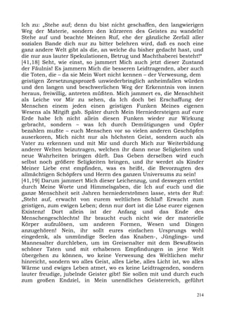 Ich zu: „Stehe auf; denn du bist nicht geschaffen, den langwierigen
Weg der Materie, sondern den kürzeren des Geistes zu wandeln!
Stehe auf und beachte Meinen Ruf, ehe der gänzliche Zerfall aller
sozialen Bande dich nur zu bitter belehren wird, daß es noch eine
ganz andere Welt gibt als die, an welche du bisher gedacht hast, und
die nur aus lauter Spekulationen, Betrug und Machthaberei besteht!“
[41,18] Seht, wie einst, so jammert Mich auch jetzt dieser Zustand
der Fäulnis! Es jammern Mich die besseren Leidtragenden, aber auch
die Toten, die – da sie Mein Wort nicht kennen – der Verwesung, dem
geistigen Zersetzungsprozeß unwiederbringlich anheimfallen würden
und den langen und beschwerlichen Weg der Erkenntnis von innen
heraus, freiwillig, antreten müßten. Mich jammert es, die Menschheit
als Leiche vor Mir zu sehen, da Ich doch bei Erschaffung der
Menschen einem jeden einen geistigen Funken Meines eigenen
Wesens als Mitgift gab. Später durch Mein Herniedersteigen auf eure
Erde habe Ich nicht allein diesen Funken wieder zur Wirkung
gebracht, sondern – was Ich durch Demütigungen und Opfer
bezahlen mußte – euch Menschen vor so vielen anderen Geschöpfen
auserkoren, Mich nicht nur als höchsten Geist, sondern auch als
Vater zu erkennen und mit Mir und durch Mich zur Weiterbildung
anderer Welten beizutragen, welchen ihr dann neue Seligkeiten und
neue Wahrheiten bringen dürft. Das Geben derselben wird euch
selbst noch größere Seligkeiten bringen, und ihr werdet als Kinder
Meiner Liebe erst empfinden, was es heißt, die Bevorzugten des
allmächtigen Schöpfers und Herrn des ganzen Universums zu sein!
[41,19] Darum jammert Mich dieser Leichenzug, und deswegen ertönt
durch Meine Worte und Himmelsgaben, die Ich auf euch und die
ganze Menschheit seit Jahren herniederströmen lasse, stets der Ruf:
„Steht auf, erwacht von eurem weltlichen Schlaf! Erwacht zum
geistigen, zum ewigen Leben; denn nur dort ist die Löse eurer eigenen
Existenz! Dort allein ist der Anfang und das Ende des
Menschengeschlechts! Ihr braucht euch nicht wie der materielle
Körper aufzulösen, um anderen Formen, Wesen und Dingen
anzugehören! Nein, ihr sollt eures einfachen Ursprungs wohl
eingedenk, als unmündige Seelen das Knaben-, Jünglings- und
Mannesalter durchleben, um im Greisenalter mit dem Bewußtsein
schöner Taten und mit erhabenen Empfindungen in jene Welt
übergehen zu können, wo keine Verwesung des Weltlichen mehr
hinreicht, sondern wo alles Geist, alles Liebe, alles Licht ist, wo alles
Wärme und ewiges Leben atmet, wo es keine Leidtragenden, sondern
lauter freudige, jubelnde Geister gibt! Sie sollen mit und durch euch
zum großen Endziel, in Mein unendliches Geisterreich, geführt

                                                                      214
 