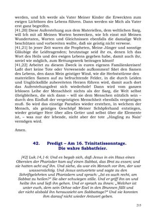 werden, und Ich werde als Vater Meiner Kinder die Erweckten zum
ewigen Lichtborn des Lebens führen. Dann werden sie Mich als Vater
erst ganz begreifen.
[41,20] Diese Auferstehung aus dem Materiellen, dem weltlichen Sarg,
will Ich mit all Meinen Worten bezwecken, wie Ich einst mit Meinen
Wundertaten, Worten und Gleichnissen ebenfalls die damalige Welt
beschützen und vorbereiten wollte, daß sie geistig nicht verwese.
[41,21] In jener Zeit waren die Propheten, Meine Jünger und sonstige
Gläubige die Leidtragenden; heutzutage seid ihr es, denen Ich das
Wort des Heils und des ewigen Lebens gegeben habe, damit auch ihr,
soviel wie möglich, zum Rettungswerk beitragen könnt!
[41,22] Arbeitet zu diesem Zweck in euren eigenen Familienkreisen!
Laßt dort keine Tote oder Verwesende aufkommen! Säet den Samen
des Lebens, den dann Mein geistiger Wind, wie die Herbststürme den
materiellen Samen auf zu befruchtende Felder, in die durch Leiden
und Unglücksfälle zubereiteten Herzen führen wird, damit auch dort
das Auferstehungsfest sich wiederhole! Dann wird vom ganzen
leblosen Leibe der Menschheit nichts als der Sarg, die Welt selbst
übrigbleiben, die sich dann – will sie dem Menschen nützlich sein –
durch den Einfluß der vergeistigten Menschheit ebenfalls vergeistigen
muß. So wird das einstige Paradies wieder erstehen, in welchem der
Mensch, als geistiges Geschöpf Meiner Schöpferhand entstiegen,
wieder geistiger Herr über alles Getier und selbst über die Elemente
ist, – was nur der lebende, nicht aber der tote ,Jüngling zu Nain‘
vermögen wird.

Amen.


          42.     Predigt – Am 16. Trinitatissonntage.
                       Die wahre Sabbatfeier.

    [42] Luk.14,1-6: Und es begab sich, daß Jesus in ein Haus eines
Obersten der Pharisäer kam auf einen Sabbat, das Brot zu essen; und
sie hatten acht auf ihn. Und siehe, da war ein Mensch vor ihm, der war
         wassersüchtig. Und Jesus antwortete und sagte zu den
   Schriftgelehrten und Pharisäern und sprach: „Ist es auch recht, am
  Sabbat zu heilen?“ Sie aber schwiegen stille. Und er griff ihn an und
   heilte ihn und ließ ihn gehen. Und er sprach zu ihnen: „Welcher ist
     unter euch, dem sein Ochse oder Esel in den Brunnen fällt und
  der nicht alsbald ihn herauszieht am Sabbattage?“ Und sie konnten
                 ihm darauf nicht wieder Antwort geben.

                                                                    215
 