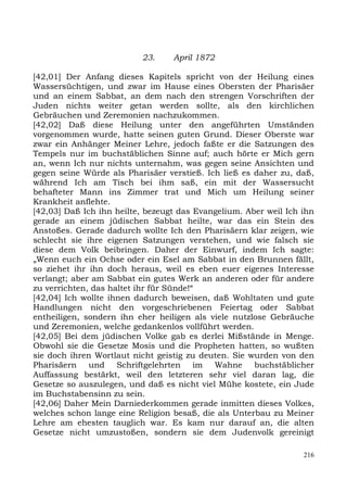 23.     April 1872

[42,01] Der Anfang dieses Kapitels spricht von der Heilung eines
Wassersüchtigen, und zwar im Hause eines Obersten der Pharisäer
und an einem Sabbat, an dem nach den strengen Vorschriften der
Juden nichts weiter getan werden sollte, als den kirchlichen
Gebräuchen und Zeremonien nachzukommen.
[42,02] Daß diese Heilung unter den angeführten Umständen
vorgenommen wurde, hatte seinen guten Grund. Dieser Oberste war
zwar ein Anhänger Meiner Lehre, jedoch faßte er die Satzungen des
Tempels nur im buchstäblichen Sinne auf; auch hörte er Mich gern
an, wenn Ich nur nichts unternahm, was gegen seine Ansichten und
gegen seine Würde als Pharisäer verstieß. Ich ließ es daher zu, daß,
während Ich am Tisch bei ihm saß, ein mit der Wassersucht
behafteter Mann ins Zimmer trat und Mich um Heilung seiner
Krankheit anflehte.
[42,03] Daß Ich ihn heilte, bezeugt das Evangelium. Aber weil Ich ihn
gerade an einem jüdischen Sabbat heilte, war das ein Stein des
Anstoßes. Gerade dadurch wollte Ich den Pharisäern klar zeigen, wie
schlecht sie ihre eigenen Satzungen verstehen, und wie falsch sie
diese dem Volk beibringen. Daher der Einwurf, indem Ich sagte:
„Wenn euch ein Ochse oder ein Esel am Sabbat in den Brunnen fällt,
so ziehet ihr ihn doch heraus, weil es eben euer eigenes Interesse
verlangt; aber am Sabbat ein gutes Werk an anderen oder für andere
zu verrichten, das haltet ihr für Sünde!“
[42,04] Ich wollte ihnen dadurch beweisen, daß Wohltaten und gute
Handlungen nicht den vorgeschriebenen Feiertag oder Sabbat
entheiligen, sondern ihn eher heiligen als viele nutzlose Gebräuche
und Zeremonien, welche gedankenlos vollführt werden.
[42,05] Bei dem jüdischen Volke gab es derlei Mißstände in Menge.
Obwohl sie die Gesetze Mosis und die Propheten hatten, so wußten
sie doch ihren Wortlaut nicht geistig zu deuten. Sie wurden von den
Pharisäern und Schriftgelehrten im Wahne buchstäblicher
Auffassung bestärkt, weil den letzteren sehr viel daran lag, die
Gesetze so auszulegen, und daß es nicht viel Mühe kostete, ein Jude
im Buchstabensinn zu sein.
[42,06] Daher Mein Darniederkommen gerade inmitten dieses Volkes,
welches schon lange eine Religion besaß, die als Unterbau zu Meiner
Lehre am ehesten tauglich war. Es kam nur darauf an, die alten
Gesetze nicht umzustoßen, sondern sie dem Judenvolk gereinigt

                                                                  216
 
