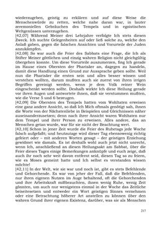 wiederzugeben, geistig zu erklären und auf diese Weise die
Menschenwürde zu retten, welche nahe daran war, in lauter
zeremoniellen Gebräuchen des Tempels und in egoistischen
Weltgenüssen unterzugehen.
[42,07] Während Meiner drei Lehrjahre verfolgte Ich stets diesen
Zweck. Ich suchte Gelegenheiten auf oder ließ solche zu, welche den
Anlaß gaben, gegen die falschen Ansichten und Vorurteile der Juden
anzukämpfen.
[42,08] So war auch die Feier des Sabbats eine Frage, die Ich als
Stifter Meiner göttlichen und einzig wahren Religion nicht gleichgültig
übergehen konnte. Um diese Vorurteile auszumerzen, fing Ich gerade
im Hause eines Obersten der Pharisäer an, dagegen zu handeln,
damit diese Handlung einen Grund zur Aussprache geben sollte. Weil
nun die Pharisäer die ersten sein und alles besser wissen und
verstehen wollten, darum mußten auch sie zuerst von ihren irrigen
Begriffen gereinigt werden, wenn je dem Volk reiner Wein
eingeschenkt werden sollte. Deshalb wirkte Ich diese Heilung gerade
vor ihren Augen und antwortete ihnen, daß sie verstummen mußten,
wie die Verse 5 und 6 bezeugen.
[42,09] Die Obersten des Tempels hatten vom Wohltaten erweisen
eine ganz andere Ansicht, so daß Ich Mich oftmals genötigt sah, ihnen
die Worte von der Nächstenliebe in Beispielen und Gleichnissen näher
auseinanderzusetzen; denn nach ihrer Ansicht waren Wohltaten nur
dem Tempel und ihrer Person zu erweisen. Alles andere, das an
Menschen getan wurde, war für sie nicht der Beachtung wert.
[42,10] Schon in jener Zeit wurde die Feier des Ruhetags jede Woche
falsch aufgefaßt; und heutzutage wird dieser Tag ebensowenig richtig
gefeiert oder – mit anderen Worten gesagt – der geistigen Erziehung
gewidmet wie damals. Es ist deshalb wohl auch jetzt nicht unrecht,
wenn Ich, anschließend an diesen Heilungsakt am Sabbat, über die
Feier dieses Tages einige Bemerkungen anknüpfe und euch zeige, daß
auch ihr noch sehr weit davon entfernt seid, diesen Tag so zu feiern,
wie es Moses gemeint hatte und Ich selbst es verstanden wissen
möchte!
[42,11] In der Welt, wie sie war und noch ist, gibt es stets Befehlende
und Gehorchende. Es war von jeher der Fall, daß die Befehlenden,
nur ihren eigenen Nutzen im Auge behaltend, oft die Gehorchenden
und ihre Arbeitskraft mißbrauchten, ihnen wenig Ruhe, wenig Zeit
gönnten, um auch nur wenigstens einmal in der Woche das Zeitliche
beiseitesetzen und entweder ein Wort geistigen Sinnes vernehmen
oder eine Betrachtung höherer Art anstellen zu können über den
wahren Grund ihrer eigenen Existenz, darüber, was sie als Menschen

                                                                    217
 